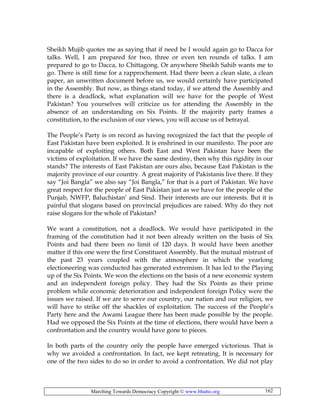 Marching Towards Democracy Copyright © www.bhutto.org 162
Sheikh Mujib quotes me as saying that if need be I would again go to Dacca for
talks. Well, I am prepared for two, three or even ten rounds of talks. I am
prepared to go to Dacca, to Chittagong. Or anywhere Sheikh Sahib wants me to
go. There is still time for a rapprochement. Had there been a clean slate, a clean
paper, an unwritten document before us, we would certainly have participated
in the Assembly. But now, as things stand today, if we attend the Assembly and
there is a deadlock, what explanation will we have for the people of West
Pakistan? You yourselves will criticize us for attending the Assembly in the
absence of an understanding on Six Points. If the majority party frames a
constitution, to the exclusion of our views, you will accuse us of betrayal.
The People’s Party is on record as having recognized the fact that the people of
East Pakistan have been exploited. It is enshrined in our manifesto. The poor are
incapable of exploiting others. Both East and West Pakistan have been the
victims of exploitation. If we have the same destiny, then why this rigidity in our
stands? The interests of East Pakistan are ours also, because East Pakistan is the
majority province of our country. A great majority of Pakistanis live there. If they
say “Joi Bangla” we also say “Joi Bangla,” for that is a part of Pakistan. We have
great respect for the people of East Pakistan just as we have for the people of the
Punjab, NWFP, Baluchistan’ and Sind. Their interests are our interests. But it is
painful that slogans based on provincial prejudices are raised. Why do they not
raise slogans for the whole of Pakistan?
We want a constitution, not a deadlock. We would have participated in the
framing of the constitution had it not been already written on the basis of Six
Points and had there been no limit of 120 days. It would have been another
matter if this one were the first Constituent Assembly. But the mutual mistrust of
the past 23 years coupled with the atmosphere in which the yearlong
electioneering was conducted has generated extremism. It has led to the Playing
up of the Six Points. We won the elections on the basis of a new economic system
and an independent foreign policy. They had the Six Points as their prime
problem while economic deterioration and independent foreign Policy were the
issues we raised. If we are to serve our country, our nation and our religion, we
will have to strike off the shackles of exploitation. The success of the People’s
Party here and the Awami League there has been made possible by the people.
Had we opposed the Six Points at the time of elections, there would have been a
confrontation and the country would have gone to pieces.
In both parts of the country only the people have emerged victorious. That is
why we avoided a confrontation. In fact, we kept retreating. It is necessary for
one of the two sides to do so in order to avoid a confrontation. We did not play
 