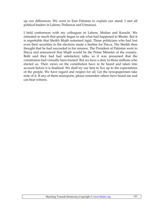 Marching Towards Democracy Copyright © www.bhutto.org 163
up our differences. We went to East Pakistan to explain our stand. I met all
political leaders in Lahore, Peshawar and Utmanzai.
I held conferences with my colleagues in Lahore, Multan and Karachi. We
retreated so much that people began to ask what had happened to Bhutto. But it
is regrettable that Sheikh Mujib remained rigid. Those politicians who had lost
even their securities in the elections made a beeline for Dacca. The Sheikh then
thought that he had succeeded in his mission. The President of Pakistan went to
Dacca and announced that Mujib would be the Prime Minister of the country.
Both said they had had satisfactory talks, so it was presumed that the
constitution had virtually been framed. But we have a duty to those millions who
elected us. Their views on the constitution have to be heard and taken into
account before it is finalised. We shall try our best to live up to the expectations
of the people. We have regard and respect for all. Let the newspapermen take
note of it. If any of them misreports, please remember others have heard me and
can bear witness.
 