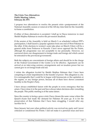 Marching Towards Democracy Copyright © www.bhutto.org 164
The Crisis: Two Alternatives
Public Meeting, Lahore,
February 28, 1971
I propose two alternatives to resolve the present crisis—postponement of the
National Assembly session or removal of the 120 day time limit for the Assembly
to frame a constitution.
If either of these alternatives is accepted, I shall go to Dacca tomorrow to meet
Sheikh Mujibur Rahman to resolve the pre-session deadlock.
If the session of the Assembly is held on March 3, as scheduled without PPP’s
participation, I shall launch a popular agitation from one end of West Pakistan to
the other. If the elections to women’s seats take place on March 2 there will be a
general strike from Peshawar to Karachi. I have never opposed the Six Points,
although the programme was not acceptable to me personally. However, we
narrowed down our disagreement to foreign trade and foreign aid which cannot
be entrusted to the provincial governments.
Both the subjects are concomitants of foreign affairs and should be in the charge
of the Federal Government if the Centre is to be effective. Agreement can be
arrived at on inter-wing currency arrangements and on taxation power but we
cannot give in on foreign trade and aid.
I refute the allegation leveled by Sheikh Mujibur Rahman that I have been
conspiring to create impediments in the transfer of power. This allegation is a lie.
It is unimaginable that I could be in league with bureaucrats or the capitalists or
the regime, or any foreign power, because all of them have shown consistent
hostility to the People’s Party.
I have always established liaison with the people in every emergency that has
arisen. I have done it in the past and have always taken decisions after consulting
the people. This public meeting is of the same nature.
Since the country is facing a grave crisis I have chosen the same venue where the
Quaid-i-Azam had made the demand for Pakistan 30 years go. It is for the
preservation of that Pakistan that I have been struggling. I would offer any
sacrifice for it.
Since January last year when political activity was revived my party and I never
criticised or condemned Six Points. I did not make it a personal issue and have
 