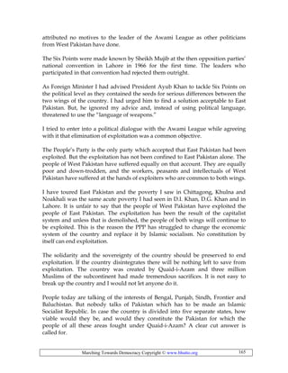 Marching Towards Democracy Copyright © www.bhutto.org 165
attributed no motives to the leader of the Awami League as other politicians
from West Pakistan have done.
The Six Points were made known by Sheikh Mujib at the then opposition parties’
national convention in Lahore in 1966 for the first time. The leaders who
participated in that convention had rejected them outright.
As Foreign Minister I had advised President Ayub Khan to tackle Six Points on
the political level as they contained the seeds for serious differences between the
two wings of the country. I had urged him to find a solution acceptable to East
Pakistan. But, he ignored my advice and, instead of using political language,
threatened to use the “language of weapons.”
I tried to enter into a political dialogue with the Awami League while agreeing
with it that elimination of exploitation was a common objective.
The People’s Party is the only party which accepted that East Pakistan had been
exploited. But the exploitation has not been confined to East Pakistan alone. The
people of West Pakistan have suffered equally on that account. They are equally
poor and down-trodden, and the workers, peasants and intellectuals of West
Pakistan have suffered at the hands of exploiters who are common to both wings.
I have toured East Pakistan and the poverty I saw in Chittagong, Khulna and
Noakhali was the same acute poverty I had seen in D.I. Khan, D.G. Khan and in
Lahore. It is unfair to say that the people of West Pakistan have exploited the
people of East Pakistan. The exploitation has been the result of the capitalist
system and unless that is demolished, the people of both wings will continue to
be exploited. This is the reason the PPP has struggled to change the economic
system of the country and replace it by Islamic socialism. No constitution by
itself can end exploitation.
The solidarity and the sovereignty of the country should be preserved to end
exploitation. If the country disintegrates there will be nothing left to save from
exploitation. The country was created by Quaid-i-Azam and three million
Muslims of the subcontinent had made tremendous sacrifices. It is not easy to
break up the country and I would not let anyone do it.
People today are talking of the interests of Bengal, Punjab, Sindh, Frontier and
Baluchistan. But nobody talks of Pakistan which has to be made an Islamic
Socialist Republic. In case the country is divided into five separate states, how
viable would they be, and would they constitute the Pakistan for which the
people of all these areas fought under Quaid-i-Azam? A clear cut answer is
called for.
 