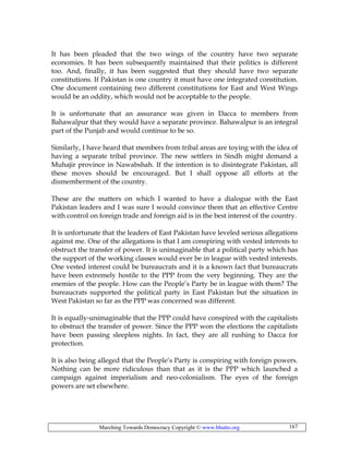 Marching Towards Democracy Copyright © www.bhutto.org 167
It has been pleaded that the two wings of the country have two separate
economies. It has been subsequently maintained that their politics is different
too. And, finally, it has been suggested that they should have two separate
constitutions. If Pakistan is one country it must have one integrated constitution.
One document containing two different constitutions for East and West Wings
would be an oddity, which would not be acceptable to the people.
It is unfortunate that an assurance was given in Dacca to members from
Bahawalpur that they would have a separate province. Bahawalpur is an integral
part of the Punjab and would continue to be so.
Similarly, I have heard that members from tribal areas are toying with the idea of
having a separate tribal province. The new settlers in Sindh might demand a
Muhajir province in Nawabshah. If the intention is to disintegrate Pakistan, all
these moves should be encouraged. But I shall oppose all efforts at the
dismemberment of the country.
These are the matters on which I wanted to have a dialogue with the East
Pakistan leaders and I was sure I would convince them that an effective Centre
with control on foreign trade and foreign aid is in the best interest of the country.
It is unfortunate that the leaders of East Pakistan have leveled serious allegations
against me. One of the allegations is that I am conspiring with vested interests to
obstruct the transfer of power. It is unimaginable that a political party which has
the support of the working classes would ever be in league with vested interests.
One vested interest could be bureaucrats and it is a known fact that bureaucrats
have been extremely hostile to the PPP from the very beginning. They are the
enemies of the people. How can the People’s Party be in league with them? The
bureaucrats supported the political party in East Pakistan but the situation in
West Pakistan so far as the PPP was concerned was different.
It is equally-unimaginable that the PPP could have conspired with the capitalists
to obstruct the transfer of power. Since the PPP won the elections the capitalists
have been passing sleepless nights. In fact, they are all rushing to Dacca for
protection.
It is also being alleged that the People’s Party is conspiring with foreign powers.
Nothing can be more ridiculous than that as it is the PPP which launched a
campaign against imperialism and neo-colonialism. The eyes of the foreign
powers are set elsewhere.
 