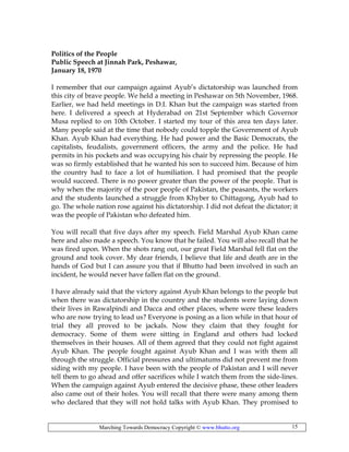 Marching Towards Democracy Copyright © www.bhutto.org 15
Politics of the People
Public Speech at Jinnah Park, Peshawar,
January 18, 1970
I remember that our campaign against Ayub’s dictatorship was launched from
this city of brave people. We held a meeting in Peshawar on 5th November, 1968.
Earlier, we had held meetings in D.I. Khan but the campaign was started from
here. I delivered a speech at Hyderabad on 21st September which Governor
Musa replied to on 10th October. I started my tour of this area ten days later.
Many people said at the time that nobody could topple the Government of Ayub
Khan. Ayub Khan had everything. He had power and the Basic Democrats, the
capitalists, feudalists, government officers, the army and the police. He had
permits in his pockets and was occupying his chair by repressing the people. He
was so firmly established that he wanted his son to succeed him. Because of him
the country had to face a lot of humiliation. I had promised that the people
would succeed. There is no power greater than the power of the people. That is
why when the majority of the poor people of Pakistan, the peasants, the workers
and the students launched a struggle from Khyber to Chittagong, Ayub had to
go. The whole nation rose against his dictatorship. I did not defeat the dictator; it
was the people of Pakistan who defeated him.
You will recall that five days after my speech. Field Marshal Ayub Khan came
here and also made a speech. You know that he failed. You will also recall that he
was fired upon. When the shots rang out, our great Field Marshal fell flat on the
ground and took cover. My dear friends, I believe that life and death are in the
hands of God but I can assure you that if Bhutto had been involved in such an
incident, he would never have fallen flat on the ground.
I have already said that the victory against Ayub Khan belongs to the people but
when there was dictatorship in the country and the students were laying down
their lives in Rawalpindi and Dacca and other places, where were these leaders
who are now trying to lead us? Everyone is posing as a lion while in that hour of
trial they all proved to be jackals. Now they claim that they fought for
democracy. Some of them were sitting in England and others had locked
themselves in their houses. All of them agreed that they could not fight against
Ayub Khan. The people fought against Ayub Khan and I was with them all
through the struggle. Official pressures and ultimatums did not prevent me from
siding with my people. I have been with the people of Pakistan and I will never
tell them to go ahead and offer sacrifices while I watch them from the side-lines.
When the campaign against Ayub entered the decisive phase, these other leaders
also came out of their holes. You will recall that there were many among them
who declared that they will not hold talks with Ayub Khan. They promised to
 