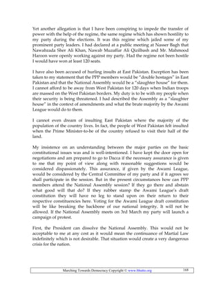 Marching Towards Democracy Copyright © www.bhutto.org 168
Yet another allegation is that I have been conspiring to impede the transfer of
power with the help of the regime, the same regime which has shown hostility to
my party during the elections. It was this regime which jailed some of my
prominent party leaders. I had declared at a public meeting at Nasser Bagh that
Nawabzada Sher Ali Khan, Nawab Muzaffar Ali Qizilbash and Mr. Mahmood
Haroon were openly working against my party. Had the regime not been hostile
I would have won at least 120 seats.
I have also been accused of hurling insults at East Pakistan. Exception has been
taken to my statement that the PPP members would be “double hostages” in East
Pakistan and that the National Assembly would be a “slaughter house” for them.
I cannot afford to be away from West Pakistan for 120 days when Indian troops
are massed on the West Pakistan borders. My duty is to be with my people when
their security is being threatened. I had described the Assembly as a “slaughter
house” in the context of amendments and what the brute majority by the Awami
League would do to them.
I cannot even dream of insulting East Pakistan where the majority of the
population of the country lives. In fact, the people of West Pakistan felt insulted
when the Prime Minister-to-be of the country refused to visit their half of the
land.
My insistence on an understanding between the major parties on the basic
constitutional issues was and is well-intentioned. I have kept the door open for
negotiations and am prepared to go to Dacca if the necessary assurance is given
to me that my point of view along with reasonable suggestions would be
considered dispassionately. This assurance, if given by the Awami League,
would be considered by the Central Committee of my party and if it agrees we
shall participate in the session. But in the present circumstances how can PPP
members attend the National Assembly session? If they go there and abstain
what good will that do? If they rubber stamp the Awami League’s draft
constitution they will have no leg to stand upon on their return to their
respective constituencies here. Voting for the Awami League draft constitution
will be like breaking the backbone of our national integrity. It will not be
allowed. If the National Assembly meets on 3rd March my party will launch a
campaign of protest.
First, the President can dissolve the National Assembly. This would not be
acceptable to me at any cost as it would mean the continuance of Martial Law
indefinitely which is not desirable. That situation would create a very dangerous
crisis for the nation.
 
