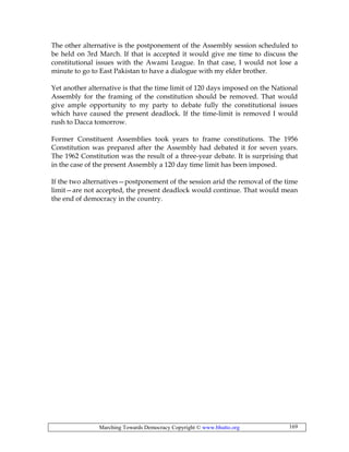 Marching Towards Democracy Copyright © www.bhutto.org 169
The other alternative is the postponement of the Assembly session scheduled to
be held on 3rd March. If that is accepted it would give me time to discuss the
constitutional issues with the Awami League. In that case, I would not lose a
minute to go to East Pakistan to have a dialogue with my elder brother.
Yet another alternative is that the time limit of 120 days imposed on the National
Assembly for the framing of the constitution should be removed. That would
give ample opportunity to my party to debate fully the constitutional issues
which have caused the present deadlock. If the time-limit is removed I would
rush to Dacca tomorrow.
Former Constituent Assemblies took years to frame constitutions. The 1956
Constitution was prepared after the Assembly had debated it for seven years.
The 1962 Constitution was the result of a three-year debate. It is surprising that
in the case of the present Assembly a 120 day time limit has been imposed.
If the two alternatives—postponement of the session arid the removal of the time
limit—are not accepted, the present deadlock would continue. That would mean
the end of democracy in the country.
 