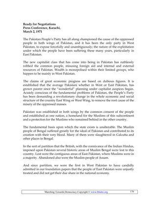 Marching Towards Democracy Copyright © www.bhutto.org 170
Ready for Negotiations
Press Conference, Karachi,
March 2, 1971
The Pakistan People’s Party has all along championed the cause of the oppressed
people in both wings of Pakistan, and it has been the only party in West
Pakistan, to expose forcefully and unambiguously; the nature of the exploitation
under which the people have been suffering these many years, particularly in
East Pakistan.
The new capitalist class that has come into being in Pakistan has ruthlessly
robbed the common people, misusing foreign aid and internal and external
resources of Pakistan. Wealth is monopolised within their limited groups, who
happen to be mainly in West Pakistan.
The claims of great economic progress are based on dubious figures. It is
established that the average Pakistani whether in West or East Pakistan, has
grown poorer since the “wonderful” planning under capitalist auspices began.
Acutely conscious of the fundamental problems of Pakistan, the People’s Party
has been demanding a revolutionary change in the whole economic and social
structure of the country East Wing or West Wing, to remove the root cause of the
misery of the oppressed masses.
Pakistan was established in both wings by the common consent of the people
and established as one nation, a homeland for the Muslims of this subcontinent
and a protection for the Muslims who remained behind in the other country.
The fundamental basis upon which the state exists is unalterable. The Muslim
people of Bengal suffered greatly for the ideal of Pakistan and contributed to its
creation with their very blood. Many of them were slaughtered in Calcutta and
other places in Bengal.
In the sort of partition that the British, with the connivance of the Indian Hindus,
imposed upon Pakistan several historic areas of Muslim Bengal were lost to this
country. Lost were the contiguous areas of East Pakistan, where Muslims were in
a majority. Abandoned also were the Muslim people of Assam.
And since partition, we were the first in West Pakistan to have candidly
admitted in our foundation papers that the people of East Pakistan were unjustly
treated and did not get their due share in the national economy.
 