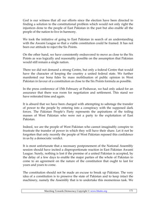 Marching Towards Democracy Copyright © www.bhutto.org 171
God is our witness that all our efforts since the election have been directed to
finding a solution to the constitutional problem which would not only right the
injustices done to the people of East Pakistan in the past but also enable all the
people of the nation to live in harmony.
We took the initiative of going to East Pakistan in search of an understanding
with the Awami League so that a viable constitution could be framed. It has not
been our attitude to reject the Six Points.
On the other hand, we have consistently endeavored to move as close to the Six
Points as was logically and reasonably possible on the assumption that Pakistan
would still remain a single nation.
There we did not demand a strong Centre, but only a federal Centre that would
have the character of keeping the country a united federal state. We further
manifested our bona fides by mass mobilisation of public opinion in West
Pakistan in favour of a constitution as close to the Six Points formula as possible.
In the press conference of 15th February at Peshawar, we had only asked for an
assurance that there was room for negotiation and settlement. This stand we
have reiterated time and again.
It is absurd that we have been charged with attempting to sabotage the transfer
of power to the people by entering into a conspiracy with the supposed dark
forces. The Pakistan People’s Party represents the aspirations of the toiling
masses of West Pakistan who were not a party to the exploitation of East
Pakistan.
Indeed, we are the people of West Pakistan who cannot imaginably conspire to
frustrate the transfer of power in which they will have their share. Let it not be
forgotten that only recently the people of West Pakistan reposed this confidence
in us by a democratic verdict.
It is most unfortunate that a necessary postponement of the National Assembly
session should have incited a disproportionate reaction in East Pakistan Awami
League. Surely, nothing is lost if the premise of a united Pakistan is accepted, by
the delay of a few days to enable the major parties of the whole of Pakistan to
come to an agreement on the nature of the constitution that ought to last for
years and years to come.
The constitution should not be made an excuse to break up Pakistan. The very
idea of a constitution is to preserve the state of Pakistan and to keep intact the
machinery, namely the Assembly that is to undertake this momentous task. We
 