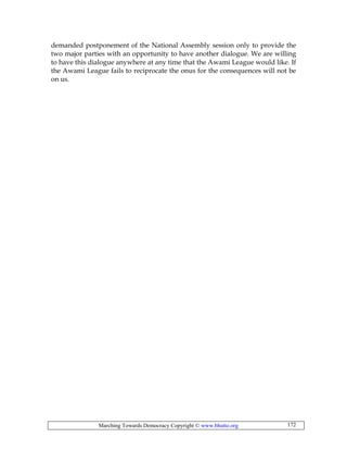 Marching Towards Democracy Copyright © www.bhutto.org 172
demanded postponement of the National Assembly session only to provide the
two major parties with an opportunity to have another dialogue. We are willing
to have this dialogue anywhere at any time that the Awami League would like. If
the Awami League fails to reciprocate the onus for the consequences will not be
on us.
 