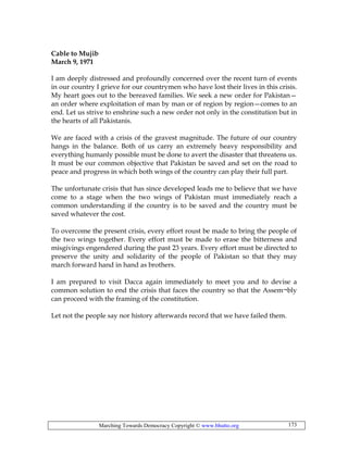 Marching Towards Democracy Copyright © www.bhutto.org 173
Cable to Mujib
March 9, 1971
I am deeply distressed and profoundly concerned over the recent turn of events
in our country I grieve for our countrymen who have lost their lives in this crisis.
My heart goes out to the bereaved families. We seek a new order for Pakistan—
an order where exploitation of man by man or of region by region—comes to an
end. Let us strive to enshrine such a new order not only in the constitution but in
the hearts of all Pakistanis.
We are faced with a crisis of the gravest magnitude. The future of our country
hangs in the balance. Both of us carry an extremely heavy responsibility and
everything humanly possible must be done to avert the disaster that threatens us.
It must be our common objective that Pakistan be saved and set on the road to
peace and progress in which both wings of the country can play their full part.
The unfortunate crisis that has since developed leads me to believe that we have
come to a stage when the two wings of Pakistan must immediately reach a
common understanding if the country is to be saved and the country must be
saved whatever the cost.
To overcome the present crisis, every effort roust be made to bring the people of
the two wings together. Every effort must be made to erase the bitterness and
misgivings engendered during the past 23 years. Every effort must be directed to
preserve the unity and solidarity of the people of Pakistan so that they may
march forward hand in hand as brothers.
I am prepared to visit Dacca again immediately to meet you and to devise a
common solution to end the crisis that faces the country so that the Assem¬bly
can proceed with the framing of the constitution.
Let not the people say nor history afterwards record that we have failed them.
 