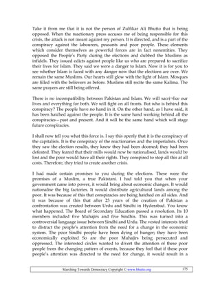 Marching Towards Democracy Copyright © www.bhutto.org 175
Take it from me that it is not the person of Zulfikar Ali Bhutto that is being
opposed. When the reactionary press accuses me of being responsible for this
crisis, the attack is not meant against my person. It is directed, and is a part of the
conspiracy against the labourers, peasants and poor people. These elements
which consider themselves as powerful forces are in fact nonentities. They
opposed the People’s Party during the elections and dubbed the Muslims as
infidels. They issued edicts against people like us who are prepared to sacrifice
their lives for Islam. They said we were a danger to Islam. Now it is for you to
see whether Islam is faced with any danger now that the elections are over. We
remain the same Muslims. Our hearts still glow with the light of Islam. Mosques
are filled with the believers as before. Muslims still recite the same Kalima. The
same prayers are still being offered.
There is no incompatibility between Pakistan and Islam. We will sacri¬fice our
lives and everything for both. We will fight on all fronts. But who is behind this
conspiracy? The people have no hand in it. On the other hand, as I have said, it
has been hatched against the people. It is the same hand working behind all the
conspiracies—past and present. And it will be the same hand which will stage
future conspiracies.
I shall now tell you what this force is. I say this openly that it is the conspiracy of
the capitalists. It is the conspiracy of the reactionaries and the imperialists. Once
they saw the election results, they knew they had been doomed; they had been
defeated. They feared that their mills would now be nationalised, lands would be
lost and the poor would have all their rights. They conspired to stop all this at all
costs. Therefore, they tried to create another crisis.
I had made certain promises to you during the elections. These were the
promises of a Muslim, a true Pakistani. I had told you that when your
government came into power, it would bring about economic changes. It would
nationalise the big factories. It would distribute agricultural lands among the
poor. It was because of this that conspiracies are being hatched on all sides. And
it was because of this that after 23 years of the creation of Pakistan a
confrontation was created between Urdu and Sindhi in Hyderabad. You know
what happened. The Board of Secondary Education passed a resolution. Its 10
members included five Muhajirs and five Sindhis. This was turned into a
controversial language issue between Sindhi and Urdu. The vested interests tried
to distract the people’s attention from the need for a change in the economic
system. The poor Sindhi people have been dying of hunger; they have been
economically exploited So are the poor Muhajirs being persecuted and
oppressed. The interested circles wanted to divert the attention of these poor
people from the changing pattern of events, because they feel that if these poor
people’s attention was directed to the need for change, it would result in a
 