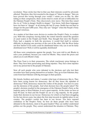 Marching Towards Democracy Copyright © www.bhutto.org 176
revolution. These circles fear that in that case their interests would be adversely
affected. Therefore, they first resorted to the slogan of “Islam in danger.” But you
have proved this wrong through your verdict. I salute you on this. So, after
failing in their conspiracies, these circles tried to create all sort of difficulties for
the Pakistan People’s Party. They discovered a new move. This time they raised
the cry of “Urdu in danger; Sindhi in danger.” You know, both these languages
have not been in “danger” at all during the last 23 years. Sindhi has not been in
danger for the past 5,000 years. They only saw “danger” when the People’s Party
emerged victorious.
As a matter of fact these were devices to weaken the People’s Party, to weaken
you. With this conspiracy having failed, the vested interests raised the question
of canal waters in the Punjab and Sindh. They thought that since the People’s
Party had a majority in both the provinces, it would find itself in extreme
difficulty in pleasing one province at the cost of the other. Did the River Indus
not flow before? If its water could be distributed before why can it not be fairly
distributed now? Well, it will be equitably distributed!
All these were conspiracies against the people. You were told to ask Bhutto to
solve your problems, because you voted for Bhutto. They raised the prices and
asked you to seek Bhutto’s help.
The Press Trust is in their possession. The whole reactionary press belongs to
them. They have been persecuting and doing injustice. They have done injustice
not to my person but to the people of Pakistan.
Now all such people who were defeated in the elections and who lost their
securities have been posing themselves as leaders. They go to East Pakistan; they
come from East Pakistan with big messages in their pockets.
My friends, brothers and sisters, I wonder what type of democracy this is. They
have been crying hoarse for democracy. But do they know the alphabet of
democracy? Well, democracy means the wishes of the people. You have to carry
out the decisions of the people. And what decision have the people taken? The
people’s decision resulted in the emergence of the Pakistan People’s Party as the
majority party in West Pakistan. It was a great majority. At the centre we have at
least 90 seats. In Sind and the Punjab we are in a big majority. So the people
made their decision in our favour. Democracy for which we had been struggling
for the last eleven years, has taken the first step towards its rightful place in our
country. The people’s verdict has been in our favour. You have reposed
confidence in the People’s Party. So how do these people who have been
defeated in the elections, claim to be great leaders? They can neither understand
politics nor the people. They cannot understand the situation in Pakistan. They
 