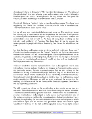 Marching Towards Democracy Copyright © www.bhutto.org 177
do not even believe in democracy. Why have they then jumped in? Who allowed
them to do that? You have already given a clear, democratic verdict. It is not a
hundred years’ old verdict. It was given in the very recent past. You gave this
verdict just a few months ago on 17 December and 17 January.
Despite all this these “leaders” claim to have brought messages. They have been
suggesting that this or that be done. Your voice is the voice of the electorate.
Your representatives’ voice is your voice.
Let me tell you how confusion is being created about us. The reactionary press
has been trying to establish that we are responsible for this crisis. I will prove it
to you today that the Pakistan People’s Party is in no way involved and that the
responsibility does not lie with it. We have all along been working for the
integrity and solidarity of Pakistan. We have been trying to restore the
sovereignty of the people of Pakistan. I swear by God I stand for what I have just
said.
My dear brothers and friends, what are these defeated politicians doing now?
One of them has been saying that the People’s Party did not fight the elections on
constitutional issues; that the Pakistan People’s Party fought the elections on its
economic programme and foreign policy. That is why it has no right to represent
the people on constitutional questions. I would say that only an intellectually
bankrupt person can say these things.
You have elected us as your representatives—that is, to represent you in both
internal and external matters. You have not stopped us from representing you on
any particular subject. But our opponents argue that we said nothing on the
constitution during our election campaign. Perhaps, they do not know that we
had written a book on the constitution. It was written by our Party’s Secretary-
General much before the elections. So, it is not true that we had taken no stand
on the constitution. However, we did not want to disturb the atmosphere for
nothing. We did not attack the Six Points unlike those who opposed them before
but are supporting them now.
We did present our views on the constitution to the people saying that we
favored a federal constitution. We have been demanding this in our speeches.
You may recall many of my speeches in which I had said that we would frame a
people’s constitution. I had pledged to make a poor man’s constitution. One of
the parties opposing us published a booklet against a federal constitution. I have
all along been pleading for a constitution of the labourers and the poor in which
fundamental rights will be ensured and protected. These fundamental rights
would not be tailored for the rich and the capitalists alone. These rights should
 