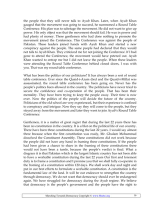 Marching Towards Democracy Copyright © www.bhutto.org 16
the people that they will never talk to Ayub Khan. Later, when Ayub Khan
gauged that the movement was going to succeed, he summoned a Round Table
Conference. His plan was to sabotage the movement. He did not want to give up
power. His only object was that the movement should fail. He was in power and
had plenty of money. These gentlemen who had done nothing to promote the
movement joined the Conference. This Conference was against the people of
Pakistan. These leaders joined hands with Ayub Khan and started a new
conspiracy against the people. The same people had declared that they would
not talk to Ayub Khan. They criticized me for not joining the Conference. If I had
gone to attend the Conference, the movement would have petered out. Ayub
Khan wanted to entrap me but I did not leave the people. When these leaders
were attending the Round Table Conference behind closed doors, I was with
you. That was my round table conference.
What has been the politics of our politicians? It has always been a sort of round
table conference. Ever since the Quaid-i-Azam died and the Quaid-i-Millat was
assassinated, the round table conference has been going on. Never has the
people’s politics been allowed in the country. The politicians have never tried to
secure the confidence and co-operation of the people. That has been their
mentality. They have been trying to keep the people away. Their time is now
over. Now the politics of the people will decide the future of the country.
Politicians of the old school are very experienced, but their experience is confined
to conspiracy and intrigue. Now they say they will come to the people, but they
stayed away from the movement and later they went to join Ayub’s Round Table
Conference.
Gentlemen, it is a matter of great regret that during the last 22 years there has
been no constitution in the country. It is a blot on the political life of our country.
There have been three constitutions during the last 22 years. I would say almost
three because when the first constitution was ready, Mr. Ghulam Mohammad
dissolved the Constituent Assembly. These constitutions did not work because
the people did not have any hand in framing these constitutions. If the people
had been given a chance to share in the framing of these constitutions there
would not have been a tussle, because the people’s verdict is final. What a
disgrace it is that Pakistan which is the largest Islamic country has not been able
to have a workable constitution during the last 22 years Our first and foremost
duty is to frame a constitution and I promise you that we shall fully co-operate in
the framing of a constitution within 120 days. We shall work day and night and
put in our best efforts to formulate a workable constitution. A constitution is the
fundamental law of the land. It will be our endeavor to strengthen the country
through democracy. We do not want that democracy should ever be endangered
again. We have struggled for democracy during the Ayub regime. We believe
that democracy is the people’s government and the people have the right to
 