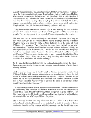 Marching Towards Democracy Copyright © www.bhutto.org 179
against the reactionaries. We cannot conspire with the Government for you know
what the Government attitude towards us has been during the elections. Had the
Government been with us, bullets would not have been fired at us in Sanghar. I
ask where was the Government when Bhutto was attacked in Sadiqabad? What
was this Government doing when a high police officer collected 3.6 million
rupees from capitalists out of which 2 million rupees were used against the
People’s Party? Can this Government have any collusion with us?
To my brothers in East Pakistan, I would say: at least do keep the facts in mind;
at least tell us which forces have been colluding with us? We represent the
people. They are the source of our strength. We cannot go against the people.
It is said that Bhutto’s secret meetings with President Yahya last for as long as
five hours. Now, let me tell you about these ‘secret’ meetings. The fact is that the
People’s Party is a majority party in West Pakistan. It is the voice of West
Pakistan. We represent West Pakistan for you have elected us as your
representatives. Therefore, the President is forced to meet us in our capacity as
the representatives of West Pakistan. After all, he will have to meet the party
which has succeeded, not the “leaders” who have lost the election. Moreover, has
not President Yahya been meeting the majority party leader in East Pakistan? On
3 November, Yahya Khan had a very long meeting with Sheikh Mujibur
Rahman. Was it or was it not a secret meeting?
So if I meet the President along with my party colleagues to discuss the crisis—
because we are passing through a very dangerous crisis—what offence do we
thereby commit?
And now, what can we do if Sheikh Mujibur Rahman refuses to come to West
Pakistan? He has said on many occasions that he would come. In Dacca he told
me he would even come to Larkana to see me. He told President Yahya he would
come. But he has not come here. The President lives in West Pakistan. We too
live in West Pakistan. And we want to discuss the crisis in the interest of the
people. So where is the conspiracy?
The situation now is that Sheikh Mujib has not come here. The President cannot
go there every now and then. But the East Pakistan Governor has to see Sheikh
Mujib thrice a day. Should we then say that a conspiracy is going on there? The
Governor went to Sheikh Sahib’s residence and even on three days without being
accompanied by his ADC or the Military Secretary,
It is a meeting like that one may call secret. But what crime is it to discuss the
national crisis with the President, at his invitation? In fact it is one of our duties
to discuss the affairs of the country with the President. Had the Sheikh been here,
 