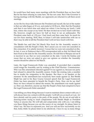 Marching Towards Democracy Copyright © www.bhutto.org 180
he would have had many more meetings with the President than we have had.
But he has been refusing to come here. He has not come. But if the Governor is
having meetings with the Sheikh, our opponents are reluctant to call them secret
meetings.
As for the five hour talks between the President and myself, the fact of the matter
is that our talks began at 10 a.m. and ended at 12.30 p.m. After that the President
said that it was lunch time and asked me where I was having my lunch. I told
him, where else except at my hotel. He then invited me to have lunch with him.
He, however, sought our leave for half an hour to see an ambassador. The
President came back at 1.30 p.m. I had lunch and then came back. So much for
our five hour meeting. Well, then, in future I will take sandwiches with me so
that I may be able to tell the President that I will not have lunch with him.
The Sheikh has said that 3rd March Was fixed for the Assembly session in
consultation with the People’s Party. But I assure you we were not consulted in
this connection. It is utterly incorrect. I swear that we were not consulted on this.
In fact, it was in Peshawar that a PPI correspondent told us that 3rd March had
been fixed as the date for the Assembly session. He told this to Sherpao not me It
is incorrect to say that we were consulted on the date. I recite the Kalima and
swear that we were not asked to give our opinion on whether the Assembly
session should be called on 3rd March.
Later, the Legal Framework Order was amended. It provided that a member
could resign his Assembly seat by writing to the Chief Election Commissioner.
Who was this amendment directed against? It was against us, because our party
had refused to attend the Assembly session. Under the existing rules a member
has to tender his resignation to the Speaker. But there is no Speaker at the
moment. So the amendment has exclusively been made against us. But Sheikh
Mujib has said in his Race Course Ground speech that the Legal Framework
Order has been amended to benefit the People’s Party. How can he say that?
Since we have refused to attend the session, the amendment was made against
us. How can, therefore, anyone say that the People’s Party had conspired to have
the Legal Framework Order amended?
I am telling you these things because I want to maintain direct contact with you. I
will always have my contacts with the people. I will tell you as much as I can. As!
have already said my party is the party of the people. We do not sit and talk in
drawing-rooms trying to reach compromises with Sheikh Mujib or President
Yahya or anyone else. We will talk and compromise only with you. I am telling
you these things because you are the source of our strength. So please listen to
what I say. We have to represent you. And you will see how successfully we do
that, Insha Allah. So please listen to me attentively. I have to say so many things
 