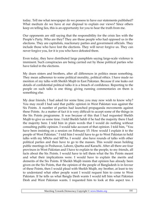 Marching Towards Democracy Copyright © www.bhutto.org 181
today. Tell me what newspaper do we possess to have our statements published?
What medium do we have at our disposal to explain our views? Since others
keep on telling lies, this is an opportunity for you to hear the truth from me.
Our opponents are still saying that the responsibility for the crisis lies with the
People’s Party. Who are they? They are those people who had opposed us in the
elections. They are capitalists, reactionary parties and government officials. They
include those who have lost the elections. They will never forgive us. They can
never forgive you, for it is you who have defeated them.
Even today, they have distributed large pamphlets saying large-scale violence is
imminent. Such conspiracies are being carried out by those political parties who
have failed in the elections.
My dears sisters and brothers, after all differences in politics mean something.
They mean adherence to some political morality, political ethics. I have made no
mention of my talks with Sheikh Mujib in East Pakistan. Because if one leaks out
details of confidential political talks it is a breach of confidence. Reporting to the
people on such talks is one thing; giving running commentaries on them is
something else.
My dear friends, I had asked for some lime; you may now wish to know why?
You may recall I had said that public opinion in West Pakistan was against the
Six Points. A number of parties had launched propaganda movements against
these Points. As a matter of fact it is very difficult to accept some of the things in
the Six Points programme. It was because of this that I had requested Sheikh
Mujib to give us some time. I told Sheikh Sahib if he had the majority there I had
the majority here. I told him in plain words that I would do nothing without
consulting public opinion. I would take account of that opinion. I told him, “You
have been insisting on a session on February 15. How would I explain it to the
people of West Pakistan.” I told him I would have to go to West Pakistan to hold
talks with my MNAs and MPAs. I would also have rounds of talks with other
political parties and then have to go to the masses. This would mean holding
public meetings in Peshawar, Lahore, Quetta and Karachi. After all there are four
provinces in West Pakistan and I have to explain to the people, to my friends, all
facts about the Six Points. I would have to tell them what the Six Points meant
and what their implications were. I would have to explain the merits and
demerits of the Six Points. If Sheikh Mujib insists that opinion has already been
given on the Six Points, that the opinion of the people of Bangladesh is in favour
of these Points, then I would plead with Sheikh Mujib, my brother, at least to try
to understand what other people want I would request him to come to West
Pakistan. If he tells us what Bangla Desh wants I would tell him what Pakistan
Desh and West Pakistan wants. I requested him to look at this aspect too. I
 