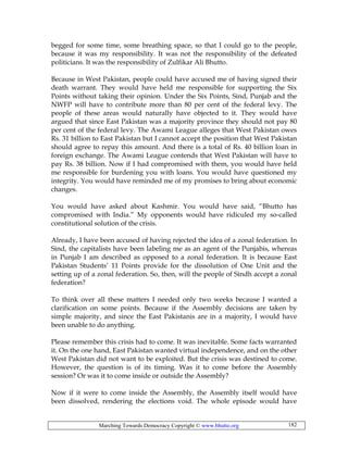 Marching Towards Democracy Copyright © www.bhutto.org 182
begged for some time, some breathing space, so that I could go to the people,
because it was my responsibility. It was not the responsibility of the defeated
politicians. It was the responsibility of Zulfikar Ali Bhutto.
Because in West Pakistan, people could have accused me of having signed their
death warrant. They would have held me responsible for supporting the Six
Points without taking their opinion. Under the Six Points, Sind, Punjab and the
NWFP will have to contribute more than 80 per cent of the federal levy. The
people of these areas would naturally have objected to it. They would have
argued that since East Pakistan was a majority province they should not pay 80
per cent of the federal levy. The Awami League alleges that West Pakistan owes
Rs. 31 billion to East Pakistan but I cannot accept the position that West Pakistan
should agree to repay this amount. And there is a total of Rs. 40 billion loan in
foreign exchange. The Awami League contends that West Pakistan will have to
pay Rs. 38 billion. Now if I had compromised with them, you would have held
me responsible for burdening you with loans. You would have questioned my
integrity. You would have reminded me of my promises to bring about economic
changes.
You would have asked about Kashmir. You would have said, “Bhutto has
compromised with India.” My opponents would have ridiculed my so-called
constitutional solution of the crisis.
Already, I have been accused of having rejected the idea of a zonal federation. In
Sind, the capitalists have been labeling me as an agent of the Punjabis, whereas
in Punjab I am described as opposed to a zonal federation. It is because East
Pakistan Students’ 11 Points provide for the dissolution of One Unit and the
setting up of a zonal federation. So, then, will the people of Sindh accept a zonal
federation?
To think over all these matters I needed only two weeks because I wanted a
clarification on some points. Because if the Assembly decisions are taken by
simple majority, and since the East Pakistanis are in a majority, I would have
been unable to do anything.
Please remember this crisis had to come. It was inevitable. Some facts warranted
it. On the one hand, East Pakistan wanted virtual independence, and on the other
West Pakistan did not want to be exploited. But the crisis was destined to come.
However, the question is of its timing. Was it to come before the Assembly
session? Or was it to come inside or outside the Assembly?
Now if it were to come inside the Assembly, the Assembly itself would have
been dissolved, rendering the elections void. The whole episode would have
 