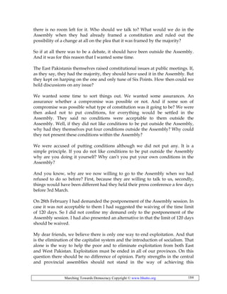 Marching Towards Democracy Copyright © www.bhutto.org 184
there is no room left for it. Who should we talk to? What would we do in the
Assembly when they had already framed a constitution and ruled out the
possibility of a change at all on the plea that it was framed by the majority?
So if at all there was to be a debate, it should have been outside the Assembly.
And it was for this reason that I wanted some time.
The East Pakistanis themselves raised constitutional issues at public meetings. If,
as they say, they had the majority, they should have used it in the Assembly. But
they kept on harping on the one and only tune of Six Points. How then could we
hold discussions on any issue?
We wanted some time to sort things out. We wanted some assurances. An
assurance whether a compromise was possible or not. And if some son of
compromise was possible what type of constitution was it going to be? We were
then asked not to put conditions, for everything would be settled in the
Assembly. They said no conditions were acceptable to them outside the
Assembly. Well, if they did not like conditions to be put outside the Assembly,
why had they themselves put four conditions outside the Assembly? Why could
they not present these conditions within the Assembly?
We were accused of putting conditions although we did not put any. It is a
simple principle. If you do not like conditions to be put outside the Assembly
why are you doing it yourself? Why can’t you put your own conditions in the
Assembly?
And you know, why are we now willing to go to the Assembly when we had
refused to do so before? First, because they are willing to talk to us, secondly,
things would have been different had they held their press conference a few days
before 3rd March.
On 28th February I had demanded the postponement of the Assembly session. In
case it was not acceptable to them I had suggested the waiving of the time limit
of 120 days. So I did not confine my demand only to the postponement of the
Assembly session. I had also presented an alternative in that the limit of 120 days
should be waived.
My dear friends, we believe there is only one way to end exploitation. And that
is the elimination of the capitalist system and the introduction of socialism. That
alone is the way to help the poor and to eliminate exploitation from both East
and West Pakistan. Exploitation must be ended in all of our provinces. On this
question there should be no difference of opinion. Party strengths in the central
and provincial assemblies should not stand in the way of achieving this
 