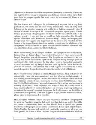 Marching Towards Democracy Copyright © www.bhutto.org 185
objective. On this there should be no question of majority or minority. If they are
in a majority there, we are in a majority here. Pakistan consists of two parts. Both
parts have to prosper equally. We want power to be transferred. There is no
other way out.
My dear friends and colleagues, As politicians go I have not had a very long
political life. But in the past 15 years of my political life I have all along been
fighting for the prestige, integrity and solidarity of Pakistan, especially since I
became a Minister at the age of 30. I even stood up against a great power. Russia
too is a great power. I fought against her Prime Minister in Tashkent. India is no
ordinary country. It was said that we could not fight against her. But I fought
against all of them, India, Russia and America. Why? I fought, and am prepared
to fight even now against any big power for the sake of one Pakistan, for the
honour of the largest Islamic state, for a socialist republic and for a Pakistan of its
own people. I would consider it a great honour if I went to Dacca tomorrow and
was killed there. I can sacrifice my life for Pakistan.
I have been weeping for my Bengali brothers. I am dying to be able to help them,
because they are being killed. I cannot sleep these days. I have always served
Bengal. Bengal is a part of this country. The Bengalis are our brothers. No one
can say that I ever opposed the rights of the Bengalis during the eight years of
my Ministership. I still remember the day when I went to Dacca after leaving the
Ayub Government and my Bengali brothers stood up in the Dacca Stadium to
give me an ovation. They clapped and raised slogans to welcome me. I have
devoted myself to Bengal. I will sacrifice my life for the whole of Pakistan.
I have recently sent a telegram to Sheikh Mujibur Rahman. After all I am not an
untouchable. I am your representative. I sent this telegram in that capacity. It
was not my personal telegram. I would say it took the heartbeat of the whole of
West Pakistan with it. It was a reasonable proposal from West Pakistan. I have
told Sheikh Mujibur Rahman I am ready to come to Dacca with a true heart and a
sincerity of purpose. I have requested him to try to keep the country intact. I
have no other objective. I want nothing else. I am prepared to give up politics for
the sake of the country’s integrity. I requested the Sheikh to meet me. I told him a
compromise was possible. And now I appeal to you, Sheikh Mujibur Rahman,
please agree to compromise. It is possible.
Sheikh Mujibur Rahman, I say to you; you have made a mistake. I am prepared
to work for Pakistan’s integrity. Let us sit together. Let us go to the Assembly
and frame a constitution there, so that Martial Law is buried and power
transferred to the people. Let us form a Government. I once again appeal to you,
Sheikh Mujibur Rahman, and want to tell you that by ignoring my telegram you
have ignored the whole of West Pakistan. But you cannot overlook the whole of
 