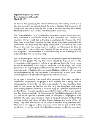 Marching Towards Democracy Copyright © www.bhutto.org 187
Exploiters Rejected by Voters
Press Conference at Karachi,
March 15, 1971
At Nishtar Park yesterday, the whole substance and tenor of my speech was a
plea and a demand for maintaining of the unity of Pakistan. In the course of it I
brought out the efforts made by me to reach an understanding with Sheikh
Mujibur Rahman so that a united Pakistan could be maintained.
The Pakistan People’s Party’s position has remained consistent. It is not we who
have demanded a constitution based on two economies and virtually two
countries. We have said that in framing a constitution for Pakistan the West
Wing must be heard and protection for its legitimate interests incorporated in the
constitution. The East Wing has rightly complained of dictation by the West
Wing in the past. This wrong must be undone but this cannot be done by
reversing roles. In the conditions of Pakistan, divided as we are geographically
into two parts, a constitution that is to endure can only be one that brings about a
just partnership between the two wings.
The Pakistan People’s Party has from its very inception fought for the transfer of
power to the people. We say that power should be handed over to the
representatives of the people in both the wings. We say that at the Centre power
should be transferred to the majority parties of both the wings, and in the
provinces to the majority parties in the provinces. Only such an arrangement will
ensure the unity of Pakistan. We want a united Pakistan and that is why we want
the united power of the majority parties of the two wings at the Centre. Those
who are against such a transfer are against the unity of Pakistan.
In my speech yesterday I recounted what measures I had taken to make a
compromise acceptable to the people of West Pakistan and to bring about an
understanding between the two parts of the country. No one could have done
more or gone further in this direction. My party has throughout made every
effort to bring to public attention in the West Wing the capitalistic exploitation of
the East Wing. I can only repeat my request to the leaders of the Awami League
that they should not slander the fair name of the West Pakistani people—the sins
of a handful of capitalist exploiters cannot be attributed to the people of West
Pakistan. The same vested interests which in the past exploited the East Wing
continue in their evil efforts to bring disunity between the people of the two
Wings. They have been rejected by the people of the West Wing in the elections.
Their views only appear in their own newspapers and are not heeded by the
people here. Let not the people of the East Wing now pay heed to the voices from
 