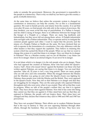 Marching Towards Democracy Copyright © www.bhutto.org 17
make or unmake the government. Moreover, the government is responsible to
the people in a democracy. That is why we shall try our best to give the country a
good, workable democracy.
At the same time we believe that unless the economic system is changed no
constitution or democracy can help the country. For us this is a fundamental
question. We want to banish poverty and misery from the country. It is sad that
even after 22 years, we find people who talk only in the context of provinces. My
dear brothers, you must avoid this trap of parochialism. If a Pathan is hungry
and his child is dying of hunger, there is no difference between his hunger and
the hunger of a Punjabi or a refugee. There are many big landlords and
industrialists, but they never fall out among them- selves. A Punjabi industrialist
does not fight with a Pathan industrialist. They co-operate and try to instigate the
common people against each other. I want to repeat that the poverty and the
misery of a Punjabi, Pathan or Sindhi are the same. We have declared that we
will co-operate in the formulation of a constitution. Our only difference with the
other leaders is that they support the capitalists. They believe in retaining this
system which has sucked the blood of the people. When we say that we want to
change this system it is said that Islam is in danger. How can Islam be in danger
in Pakistan? This is a Muslim country and we are all Muslims. I say Islam can
never be in danger. Islam is an eternal religion. It can never be in danger.
It is not Islam which is in danger; it is the rich people who are in danger. Those
who had opposed the creation of Pakistan, those who had called the Quaid-i-
Azam a ‘kafir’, those who issued ‘fatwas’ against the Kashmir war those who had
written against Pakistan, are saying that Islam is in danger. You can read their
speeches. After all, 22 years is not a very long period. There are many people
who are still alive and who remember. When the struggle between the Hindus
and the Muslims was going on and when the Quaid-i-Azam was fighting for
Pakistan, these people were with the Hindus and the British. They were opposed
to the Quaid-i-Azam. Now they tell us that Pakistan is in danger and that they
are struggling for its integrity. They are the same people who opposed Pakistan
throughout and who were sorry when it was created. They tell us that they want
its progress. When we talk of the people’s welfare they say that it is against
Islam. They have always been against Pakistan. Now that it has come into being
they cannot say that they are against it. If they stand here and say that they are
opposed to Pakistan, the people will not forgive them. Their ideas have not
changed and they declare that whatever they said in 1940 and 1945 and 1947 has
proved true.
They have not accepted Pakistan. Their efforts are to weaken Pakistan because
that is the way to destroy it. They are now opposing Pakistan through other
efforts, through the backdoor. They are hypocrites and liars. They have now
 