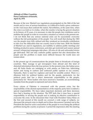 Marching Towards Democracy Copyright © www.bhutto.org 189
Attitude of Other Countries
Press Conference at Karachi,
April 14, 1971
Because of the new Martial Law regulations promulgated on the 26th of the last
month and in view of serious limitations, it is difficult to hold a press conference
on the vital issues that confront the nation. Nevertheless, at the same time, when
the crisis is as total as it is today, when the country is facing the gravest situation
in its history of 23 years, it is necessary to take the people into confidence and to
mobilise the people in order to overcome a situation as critical as the present one.
I do not think that any serious national crisis can be successfully overcome
without the full participation of the people. You will recall that during the 1965
war the people were fully utilised and they rendered an invaluable contribution
to tide over the difficulties that our country faced at that time. With the blanket
of Martial Law and its regulations, our inability to address public meetings and
holding productive press conferences, activities get restricted and rumors spread
around, whispering campaigns take place. All sons of vile and unfounded stories
get fabricated. This not only confuses public opinion but also demoralises the
people and the problem is made more difficult because the world does not
remain silent.
In the present age of communications the people listen to broadcasts of foreign
countries. They manage to get newspapers from abroad and this kind of
distorted information blurs the true picture. In the present crisis, the Indian press
and All India Radio are indulging in wild attacks on Pakis¬tan, fabricating
stories and trying to confuse and confound public opinion in our country.
Naturally, there is need for vigilance and need for sensible control. There is a
dilemma both for political leaders and for the people, particularly for the
political party that has a direct democratic responsibility to the people,
particularly for “those leaders who have received a mandate, an overwhelming
mandate from the people to represent and serve them.
Every citizen of Pakistan is concerned with the present crisis, but the
responsibility of the elected representatives of the majority party here is indeed a
special responsibility. We have taken important decisions and these decisions
have had a bearing on the situation. The PPP feels that it does have a special
responsibility in serving the people and in making its effective contribution to
overcome the crisis. In the discussion that I had with President Yahya Khan on
the first and second of this month we covered a wide range of subjects, we
discussed the present crisis in depth and in these discussions I pointed out to the
President the need for active association of the people in overcoming the political
problems facing the country at present. I carried the impression after the meeting
 