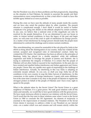 Marching Towards Democracy Copyright © www.bhutto.org 190
that the President was alive to these problems and that progressively, depending
on the situation in East Pakistan, he intends to associate the people and their
representatives more comprehensively so that a total effort is made to have this
terrible agony behind us as soon as possible.
During this crisis we have seen the attitude of many people inside the country
and we have also noted the position taken by other countries. The present
situation is complicated enough. I don’t think it would be useful to further
complicate it by going into details on the attitude adopted by certain countries.
In any case, we believe that a national crisis of this magnitude can only be
resolved by the people themselves. If we are determined to put our house in
order, to restore normal conditions, to bury the legacy of the past and begin
anew, we will come out of this crisis in spite of interference by foreign powers.
As a matter of fact interference by foreign powers should make the people more
determined to confront the challenge and to restore normal conditions.
This, notwithstanding, we cannot be unmindful of the role played by India in her
efforts to bring about the disintegration of our country. India has violated all the
normal, accepted and recognised rules of international conduct. India has
violated the UN Charter. Her interference has been an affront to the principles of
Bandung. India has played for a double standard: while she ruthlessly
suppresses and holds in bondage the people of Jammu and Kashmir, she is
trying to undermine the integrity of Pakistan. It is certain that the people of
Pakistan will not allow India to succeed in her machinations. In the past also we
have resisted and repelled Indian interference and Indian aggression and I know
my people. I know they are capable once again of responding to the challenge of
Indian interference. Actually, by interfering in this way India is adopting an
extremely myopic attitude. As you sow, so shall you reap. India has all the
conditions in her own country to reap the bitter harvest of interference. In this
connection, in this matter of foreign interference, I speak with some diffidence
but at the same time I consider it my duty to the people of Pakistan to register the
strongest protest on behalf of the people of Pakistan and I have every right to
speak for the people.
What is the attitude taken by the Soviet Union? The Soviet Union is a great
neighbour of Pakistan. It is a great power. We seek good relations with all the
states and naturally, we would like to have good relations with the great powers.
We have made strenuous efforts to improve our relations with the Soviet Union.
You’ll recall that the first start in these relations came when I went to the Soviet
Union in 1960 to conclude the Oil Agreement. An element of reciprocity is
essential in the improvement of strained relations. The President of the Soviet
Union deems it necessary to address a letter to our President on our internal
crisis—on a matter which was and remains and will remain strictly within the
 