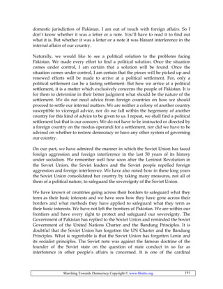 Marching Towards Democracy Copyright © www.bhutto.org 191
domestic jurisdiction of Pakistan. I am out of touch with foreign affairs. So I
don’t know whether it was a letter or a note. You’ll have to read it to find out
what it is. But whether it was a letter or a note it was blatant interference in the
internal affairs of our country.
Naturally, we would like to see a political solution to the problems facing
Pakistan. We made every effort to find a political solution. Once the situation
comes under control, I am certain that a solution will be found. Once the
situation comes under control, I am certain that the pieces will be picked up and
renewed efforts will be made to arrive at a political settlement. For, only a
political settlement can be a lasting settlement- But how we arrive at a political
settlement, it is a matter which exclusively concerns the people of Pakistan. It is
for them to determine in their better judgment what should be the nature of the
settlement. We do not need advice from foreign countries on how we should
proceed to settle our internal matters. We are neither a colony of another country
susceptible to viceregal advice, nor do we fall within the hegemony of another
country for this kind of advice to be given to us. I repeat, we shall find a political
settlement but that is our concern. We do not have to be instructed or directed by
a foreign country on the modus operandi for a settlement, nor did we have to be
advised on whether to restore democracy or have any other system of governing
our country.
On our part, we have admired the manner in which the Soviet Union has faced
foreign aggression and foreign interference in the last 50 years of its history
under socialism. We remember well how soon after the Leninist Revolution in
the Soviet Union, the Soviet leaders and the Soviet people repelled foreign
aggression and foreign interference. We have also noted how in these long years
the Soviet Union consolidated her country by taking many measures, not all of
them of a political nature, to safeguard the sovereignty of the Soviet Union.
We have known of countries going across their borders to safeguard what they
term as their basic interests and we have seen how they have gone across their
borders and what methods they have applied to safeguard what they term as
their basic interests. We have not left the frontiers of Pakistan. We are within our
frontiers and have every right to protect and safeguard our sovereignty. The
Government of Pakistan has replied to the Soviet Union and reminded the Soviet
Government of the United Nations Charter and the Bandung Principles. It is
doubtful that the Soviet Union has forgotten the UN Charter and the Bandung
Principles. What is regrettable is that the Soviet Union has forgotten Lenin and
its socialist principles. The Soviet note was against the famous doctrine of the
founder of the Soviet state on the question of state conduct in so far as
interference in other people’s affairs is concerned. It is one of the cardinal
 