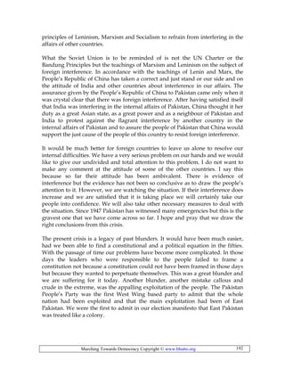 Marching Towards Democracy Copyright © www.bhutto.org 192
principles of Leninism, Marxism and Socialism to refrain from interfering in the
affairs of other countries.
What the Soviet Union is to be reminded of is not the UN Charter or the
Bandung Principles but the teachings of Marxism and Leninism on the subject of
foreign interference. In accordance with the teachings of Lenin and Marx, the
People’s Republic of China has taken a correct and just stand or our side and on
the attitude of India and other countries about interference in our affairs. The
assurance given by the People’s Republic of China to Pakistan came only when it
was crystal clear that there was foreign interference. After having satisfied itself
that India was interfering in the internal affairs of Pakistan, China thought it her
duty as a great Asian state, as a great power and as a neighbour of Pakistan and
India to protest against the flagrant interference by another country in the
internal affairs of Pakistan and to assure the people of Pakistan that China would
support the just cause of the people of this country to resist foreign interference.
It would be much better for foreign countries to leave us alone to resolve our
internal difficulties. We have a very serious problem on our hands and we would
like to give our undivided and total attention to this problem. I do not want to
make any comment at the attitude of some of the other countries. I say this
because so far their attitude has been ambivalent. There is evidence of
interference but the evidence has not been so conclusive as to draw the people’s
attention to it. However, we are watching the situation. If their interference does
increase and we are satisfied that it is taking place we will certainly take our
people into confidence. We will also take other necessary measures to deal with
the situation. Since 1947 Pakistan has witnessed many emergencies but this is the
gravest one that we have come across so far. I hope and pray that we draw the
right conclusions from this crisis.
The present crisis is a legacy of past blunders. It would have been much easier,
had we been able to find a constitutional and a political equation in the fifties.
With the passage of time our problems have become more complicated. In those
days the leaders who were responsible to the people failed to frame a
constitution not because a constitution could not have been framed in those days
but because they wanted to perpetuate themselves. This was a great blunder and
we are suffering for it today. Another blunder, another mistake callous and
crude in the extreme, was the appalling exploitation of the people. The Pakistan
People’s Party was the first West Wing based party to admit that the whole
nation had been exploited and that the main exploitation had been of East
Pakistan. We were the first to admit in our election manifesto that East Pakistan
was treated like a colony.
 