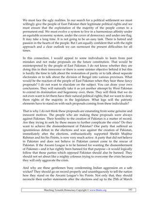 Marching Towards Democracy Copyright © www.bhutto.org 193
We must face the ugly realities. In our search for a political settlement we must
willingly give the people of East Pakistan their legitimate political rights and we
must ensure that the exploitation of the majority of the people comes to a
permanent end. We must evolve a system to live in a harmonious affinity under
an equitable economic system, under the cover of democracy and under one flag.
It may take a long time. It is not going to be an easy task. There is hatred and
passion in the hearts of the people. But I am equally confident that with the right
approach and a clear outlook we can surmount the present difficulties for all
times.
In this connection, I would appeal to some individuals to learn from past
mistakes and not make proposals on the future constitution. That would be
misinterpreted by the people of East Pakistan. I do not know whether they are
doing this in their innocence or there is some sinister objective behind it but this
is hardly the time to talk about the restoration of parity or to talk about separate
electorates or to talk about the division of Bengal into various provinces. What
would be the reaction of the people of East Pakistan when they hear these fancy
proposals? I do not want to elucidate on the subject. You can draw your own
conclusions. They will naturally take it as yet another attempt by West Pakistan
to extend its domination and hegemony over, them. They will think that we do
not even want to let them have their natural political rights; that we want to deny
them rights of the majority in the legislature. What legs will the patriotic
elements have to stand on with such proposals coming from these individuals?
That is why I do not think these proposals are emanating from some genuine and
innocent motives. The people who are making these proposals were always
against Pakistan. Their hostility to the creation of Pakistan is a matter of record.
Are they trying to seek by these means to further complicate the crisis? Do they
want to achieve the dismemberment of Pakistan? One party that suffered an
ignominious defeat in the elections and was against the creation of Pakistan,
immediately after the elections, enthusiastically supported Sheikh Mujibur
Rahman and his Six Points, is now very much active. A party that did not believe
in Pakistan and does not believe in Pakistan cannot come to the rescue of
Pakistan. If the Awami League is to be banned for wanting the dismemberment
of Pakistan—and it has rightly been banned for that purpose—it would logically
follow that those parties which opposed Pakistan should also be banned. They
should not set about like a mighty colossus trying to overcome the crisis because
they will only aggravate the crisis.
And why are these gentlemen busy condemning Indian aggression on a safe
wicket? They should go on record properly and unambiguously to tell the nation
how they stand on the Awami League’s Six Points. Not only that, they should
reconcile their earlier statements after the elections and up to the 25th of March
 