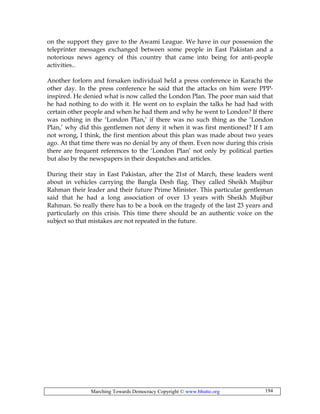 Marching Towards Democracy Copyright © www.bhutto.org 194
on the support they gave to the Awami League. We have in our possession the
teleprinter messages exchanged between some people in East Pakistan and a
notorious news agency of this country that came into being for anti-people
activities..
Another forlorn and forsaken individual held a press conference in Karachi the
other day. In the press conference he said that the attacks on him were PPP-
inspired. He denied what is now called the London Plan. The poor man said that
he had nothing to do with it. He went on to explain the talks he had had with
certain other people and when he had them and why he went to London? If there
was nothing in the ‘London Plan,’ if there was no such thing as the ‘London
Plan,’ why did this gentlemen not deny it when it was first mentioned? If I am
not wrong, I think, the first mention about this plan was made about two years
ago. At that time there was no denial by any of them. Even now during this crisis
there are frequent references to the ‘London Plan’ not only by political parties
but also by the newspapers in their despatches and articles.
During their stay in East Pakistan, after the 21st of March, these leaders went
about in vehicles carrying the Bangla Desh flag. They called Sheikh Mujibur
Rahman their leader and their future Prime Minister. This particular gentleman
said that he had a long association of over 13 years with Sheikh Mujibur
Rahman. So really there has to be a book on the tragedy of the last 23 years and
particularly on this crisis. This time there should be an authentic voice on the
subject so that mistakes are not repeated in the future.
 