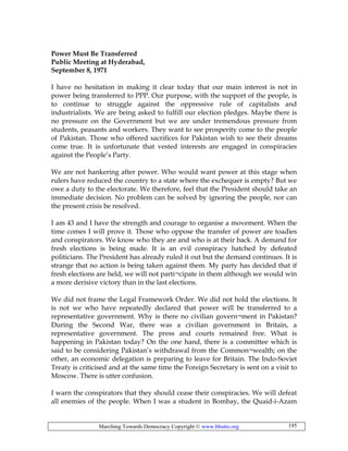 Marching Towards Democracy Copyright © www.bhutto.org 195
Power Must Be Transferred
Public Meeting at Hyderabad,
September 8, 1971
I have no hesitation in making it clear today that our main interest is not in
power being transferred to PPP. Our purpose, with the support of the people, is
to continue to struggle against the oppressive rule of capitalists and
industrialists. We are being asked to fulfill our election pledges. Maybe there is
no pressure on the Government but we are under tremendous pressure from
students, peasants and workers. They want to see prosperity come to the people
of Pakistan. Those who offered sacrifices for Pakistan wish to see their dreams
come true. It is unfortunate that vested interests are engaged in conspiracies
against the People’s Party.
We are not hankering after power. Who would want power at this stage when
rulers have reduced the country to a state where the exchequer is empty? But we
owe a duty to the electorate. We therefore, feel that the President should take an
immediate decision. No problem can be solved by ignoring the people, nor can
the present crisis be resolved.
I am 43 and I have the strength and courage to organise a movement. When the
time comes I will prove it. Those who oppose the transfer of power are toadies
and conspirators. We know who they are and who is at their back. A demand for
fresh elections is being made. It is an evil conspiracy hatched by defeated
politicians. The President has already ruled it out but the demand continues. It is
strange that no action is being taken against them. My party has decided that if
fresh elections are held, we will not parti¬cipate in them although we would win
a more derisive victory than in the last elections.
We did not frame the Legal Framework Order. We did not hold the elections. It
is not we who have repeatedly declared that power will be transferred to a
representative government. Why is there no civilian govern¬ment in Pakistan?
During the Second War, there was a civilian government in Britain, a
representative government. The press and courts remained free. What is
happening in Pakistan today? On the one hand, there is a committee which is
said to be considering Pakistan’s withdrawal from the Common¬wealth; on the
other, an economic delegation is preparing to leave for Britain. The Indo-Soviet
Treaty is criticised and at the same time the Foreign Secretary is sent on a visit to
Moscow. There is utter confusion.
I warn the conspirators that they should cease their conspiracies. We will defeat
all enemies of the people. When I was a student in Bombay, the Quaid-i-Azam
 