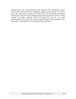 Marching Towards Democracy Copyright © www.bhutto.org 196
directed me to lead a demonstration of the students. Our commitment is total.
Let me make it clear that if the conspiracies against us do not stop, we will see
how mills and banks continue to function, how the educational institutions
remain open. There have been changes among the Government’s Advisers. These
changes are futile. Advisers cannot be impar¬tial, nor do we accept
unrepresentative Governors. We want a complete transfer of power because only
the people’s representatives can solve the people’s problems.
 