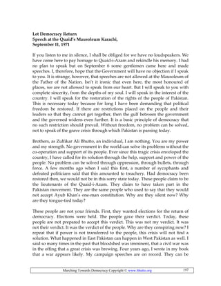 Marching Towards Democracy Copyright © www.bhutto.org 197
Let Democracy Return
Speech at the Quaid’s Mausoleum Karachi,
September I1, 1971
If you listen to me in silence, I shall be obliged for we have no loudspeakers. We
have come here to pay homage to Quaid-i-Azam and rekindle his memory. I had
no plan to speak but on September 6 some gentlemen came here and made
speeches. I, therefore, hope that the Government will have no objection if I speak
to you. It is strange, however, that speeches are not allowed at the Mausoleum of
the Father of the Nation. Isn’t it ironic that even here, the most honoured of
places, we are not allowed to speak from our heart. But I will speak to you with
complete sincerity, from the depths of my soul. I will speak in the interest of the
country. I will speak for the restoration of the rights of the people of Pakistan.
This is necessary today because for long I have been demanding that political
freedom be restored. If there are restrictions placed on the people and their
leaders so that they cannot get together, then the gulf between the government
and the governed widens even further. It is a basic principle of democracy that
no such restriction should prevail. Without freedom, no problem can be solved,
not to speak of the grave crisis through which Pakistan is passing today.
Brothers, as Zulfikar Ali Bhutto, an individual, I am nothing. You are my power
and my strength. No government in the world can solve its problems without the
co-operation and support of its people. Ever since this tragic crisis enveloped the
country, I have called for its solution through the help, support and power of the
people. No problem can be solved through oppression, through bullets, through
force. A few months ago when I said this first, a number of sycophants and
defeated politicians said that this amounted to treachery. Had democracy been
restored then, we would not be in this sorry state today. These people claim to be
the lieutenants of the Quaid-i-Azam. They claim to have taken part in the
Pakistan movement. They are the same people who used to say that they would
not accept Ayub Khan’s one-man constitution. Why are they silent now? Why
are they tongue-tied today?
These people are not your friends. First, they wanted elections for the return of
democracy. Elections were held. The people gave their verdict. Today, these
people are not prepared to accept this verdict. This was not my verdict. It was
not their verdict. It was the verdict of the people. Why are they conspiring now? I
repeat that if power is not transferred to the people, this crisis will not find a
solution. What happened in East Pakistan can happen in West Pakistan as well. I
said so many times in the past that bloodshed was imminent, that a civil war was
in the offing that a great crisis was brewing. Four years ago, I wrote in my book
that a war appears likely. My campaign speeches are on record. They can be
 