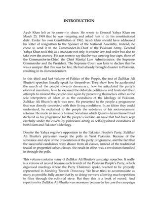 INTRODUCTION
Ayub Khan left as he came—in chaos. He wrote to General Yahya Khan on
March 25, 1969 that he was resigning and asked him to do his constitutional
duty. Under his own Constitution of 1962, Ayub Khan should have addressed
his letter of resignation to the Speaker of the National Assembly. Instead, he
chose to send it to the Commander-in-Chief of the Pakistan Army. General
Yahya Khan took this as a mandate not only to restore law and order but also to
take over the country. He was soon to say that he was wearing four caps, those of
the Commander-in-Chief, the Chief Martial Law Administrator, the Supreme
Commander and the President. The Supreme Court was later to declare that he
was a usurper. But this was too late. He had already brought disaster to Pakistan,
resulting in its dismemberment.
In this third and last volume of Politics of the People, the text of Zulfikar Ali
Bhutto’s speeches literally speak for themselves. They show how he accelerated
the march of the people towards democracy, how he articulated his party’s
electoral manifesto, how he exposed the old-style politicians and frustrated their
attempts to mislead the people once again by presenting themselves either as the
sole interpreters of Islam or as the custodians of the ideology of Pakistan.
Zulfikar Ali Bhutto’s style was new. He presented to the people a programme
that was directly connected with their living conditions. In an idiom they could
understand, he explained to the people the substance of his socio-economic
reforms. He made an issue of Islamic Socialism which Quaid-i-Azam himself had
declared as his programme for the people’s welfare, an issue that had been kept
carefully under the covers by politicians acting as self-appointed custodians of
both Islam and Pakistan’s ideology.
Despite the Yahya regime’s opposition to the Pakistan People’s Party, Zulfikar
Ali Bhutto’s party-men swept the polls in West Pakistan. Because of the
substance and style of the presentation of the party programme, and the fact that
the successful candidates were drawn from all classes, instead of the traditional
feudal or propertied urban classes, the result in effect was a revolution funneled
in through the polls.
This volume contains many of Zulfikar Ali Bhutto’s campaign speeches. It really
is a volume of record because each branch of the Pakistan People’s Party, which
organised meetings where the Party Chairman spoke, wanted to be properly
represented in Marching Towards Democracy. We have tried to accommodate as
many as possible, fully aware that by so doing we were allowing much repetition
to filter through the editorial sieve. But then this is a book of record. And
repetition for Zulfikar Ali Bhutto was necessary because in his case the campaign
 