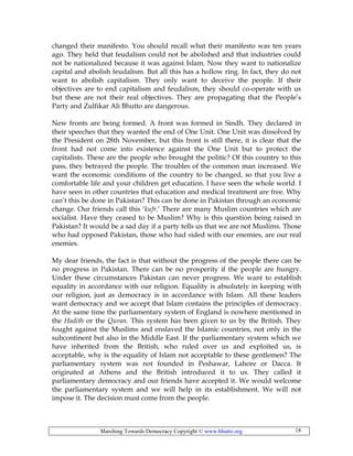 Marching Towards Democracy Copyright © www.bhutto.org 18
changed their manifesto. You should recall what their manifesto was ten years
ago. They held that feudalism could not be abolished and that industries could
not be nationalized because it was against Islam. Now they want to nationalize
capital and abolish feudalism. But all this has a hollow ring. In fact, they do not
want to abolish capitalism. They only want to deceive the people. If their
objectives are to end capitalism and feudalism, they should co-operate with us
but these are not their real objectives. They are propagating that the People’s
Party and Zulfikar Ali Bhutto are dangerous.
New fronts are being formed. A front was formed in Sindh. They declared in
their speeches that they wanted the end of One Unit. One Unit was dissolved by
the President on 28th November, but this front is still there, it is clear that the
front had not come into existence against the One Unit but to protect the
capitalists. These are the people who brought the politic? Of this country to this
pass, they betrayed the people. The troubles of the common man increased. We
want the economic conditions of the country to be changed, so that you live a
comfortable life and your children get education. I have seen the whole world. I
have seen in other countries that education and medical treatment are free. Why
can’t this be done in Pakistan? This can be done in Pakistan through an economic
change. Our friends call this ‘kufr.’ There are many Muslim countries which are
socialist. Have they ceased to be Muslim? Why is this question being raised in
Pakistan? It would be a sad day if a party tells us that we are not Muslims. Those
who had opposed Pakistan, those who had sided with our enemies, are our real
enemies.
My dear friends, the fact is that without the progress of the people there can be
no progress in Pakistan. There can be no prosperity if the people are hungry.
Under these circumstances Pakistan can never progress. We want to establish
equality in accordance with our religion. Equality is absolutely in keeping with
our religion, just as democracy is in accordance with Islam. All these leaders
want democracy and we accept that Islam contains the principles of democracy.
At the same time the parliamentary system of England is nowhere mentioned in
the Hadith or the Quran. This system has been given to us by the British. They
fought against the Muslims and enslaved the Islamic countries, not only in the
subcontinent but also in the Middle East. If the parliamentary system which we
have inherited from the British, who ruled over us and exploited us, is
acceptable, why is the equality of Islam not acceptable to these gentlemen? The
parliamentary system was not founded in Peshawar, Lahore or Dacca. It
originated at Athens and the British introduced it to us. They called it
parliamentary democracy and our friends have accepted it. We would welcome
the parliamentary system and we will help in its establishment. We will not
impose it. The decision must come from the people.
 