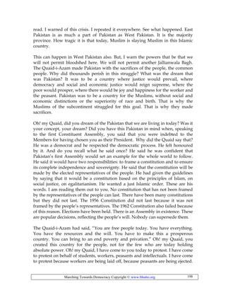 Marching Towards Democracy Copyright © www.bhutto.org 198
read. I warned of this crisis. I repeated it everywhere. See what happened. East
Pakistan is as much a part of Pakistan as West Pakistan. It is the majority
province. How tragic it is that today, Muslim is slaying Muslim in this Islamic
country.
This can happen in West Pakistan also. But, I warn the powers that be that we
will not permit bloodshed here. We will not permit another Jallianwala Bagh.
The Quaid-i-Azam made Pakistan with the sacrifices of the people, the common
people. Why did thousands perish in this struggle? What was the dream that
was Pakistan? It was to be a country where justice would prevail, where
democracy and social and economic justice would reign supreme, where the
poor would prosper, where there would be joy and happiness for the worker and
the peasant. Pakistan was to be a country for the Muslims, without social and
economic distinctions or the superiority of race and birth. That is why the
Muslims of the subcontinent struggled for this goal. That is why they made
sacrifices.
Oh! my Quaid, did you dream of the Pakistan that we are living in today? Was it
your concept, your dream? Did you have this Pakistan in mind when, speaking
to the first Constituent Assembly, you said that you were indebted to the
Members for having chosen you as their President. Why did the Quaid say that?
He was a democrat and he respected the democratic process. He felt honoured
by it. And do you recall what he said once? He said he was confident that
Pakistan’s first Assembly would set an example for the whole world to follow.
He said it would have two responsibilities: to frame a constitution and to ensure
its complete independence and sovereignty. He said that the constitution will be
made by the elected representatives of the people. He had given the guidelines
by saying that it would be a constitution based on the principles of Islam, on
social justice, on egalitarianism. He wanted a just Islamic order. These are his
words. I am reading them out to you. No constitution that has not been framed
by the representatives of the people can last. There have been many constitutions
but they did not last. The 1956 Constitution did not last because it was not
framed by the people’s representatives. The 1962 Constitution also failed because
of this reason. Elections have been held. There is an Assembly in existence. These
are popular decisions, reflecting the people’s will. Nobody can supersede them.
The Quaid-i-Azam had said, “You are free people today. You have everything.
You have the resources and the will. You have to make this a prosperous
country. You can bring to an end poverty and privation.” Oh! my Quaid, you
created this country for the people, not for the few who are today holding
absolute power. Oh! my Quaid, I have come to you today to protest. I have come
to protest on behalf of students, workers, peasants and intellectuals. I have come
to protest because workers are being laid off, because peasants are being ejected.
 