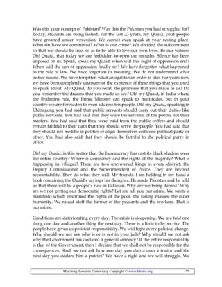Marching Towards Democracy Copyright © www.bhutto.org 199
Was this your concept of Pakistan? Was this the Pakistan you had struggled for?
Today, students are being lashed. For the last 23 years, my Quaid, your people
have groaned under repression. We cannot even speak at your resting place.
What sin have we committed? What is our crime? We divided the subcontinent
so that we should be free, so as to be able to live our own lives. Be our witness
Oh! Quaid, that today we are forbidden to open our mouths. Silence has been
imposed on us. Speak, speak my Quaid, when will this night of oppression end?
When will the sun of oppression finally set? We have forgotten what happened
to the rule of law. We have forgotten its meaning. We do not understand what
justice means. We have forgotten what an egalitarian order is like. For years now
we have been completely unaware of the existence of these things that you used
to speak about. My Quaid, do you recall the promises that you made to us? Do
you remember the dreams that you made us see? Oh! my Quaid, in India where
the Brahmins rule, the Prime Minister can speak to multitudes, but in your
country we are forbidden to even address ten people. Oh! my Quaid, speaking in
Chittagong you had said that public servants should carry out their duties like
public servants. You had said that they were the servants of the people not their
masters. You had said that they were paid from the public coffers and should
remain faithful to their oath that they should serve the people. You had said that
they should not meddle in politics or align themselves with one political party or
other. You had also said that they should be faithful to the political party in
office.
Oh! my Quaid, is this justice that the bureaucracy has cast its black shadow over
the entire country? Where is democracy and the rights of the majority? What is
happening in villages? There are two uncrowned kings in every district, the
Deputy Commissioner and the Superintendent of Police. They are beyond
accountability. They do what they will. My friends. I am holding in my hand a
book containing the Quaid’s sayings his thoughts. He made Pakistan and he told
us that there will be a people’s rule in Pakistan. Why are we being denied? Why
are we not getting our democratic rights? Let me tell you our crime. We wrote a
manifesto which enshrined the rights of the poor. the toiling masses, the outer
humanity. We raised aloft the banner of the peasants and the workers. That is
our crime.
Conditions are deteriorating every day. The crisis is deepening. We are told one
thing one day and another thing the next day. There is a limit to hypocrisy. The
people have given us political responsibility. We will fight every political change.
Why should we not ask who is or is not in your jails? Why should we not ask
why the Government has declared a general amnesty? If the entire responsibility
is that of the Government, then I declare that we shall not be responsible for the
consequences. Shall we not ask how one day you dub a man a traitor and the
next day you declare him a patriot? We have a right and we will struggle. We
 