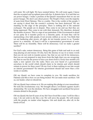 Marching Towards Democracy Copyright © www.bhutto.org 200
will resist. We will fight. We have resisted before. We will resist again. I know
that the occupied and sycophant press tells lies. It distorts facts. It is said that we
are power hungry. I make a promise at the Quaid’s mausoleum that we are not
power hungry. We don’t care about power. The People’s Party won the majority
of seats from West Pakistan. This is a reality. This is the verdict of the people. I
am saying it aloud that the country’s economy has been destroyed. We are
standing on the edge of the precipice. There is nothing left in the national
exchequer. The people are in despair. They come to me and say that they are
being oppressed. They come to me with their demands. We, therefore, demand
the transfer of power. This is a sign of our patriotism. If the Government is afraid
of our party let it transfer power to a minority party. At least they will be
representing a few lakh people, if not seventy million as we do. You think that
we are hankering after power, all right, do not transfer power to us. Transfer
power to a minority. At least it will be a representative government of sorts.
There will be an Assembly. There will be democracy. Can we make a greater
sacrifice?
For God’s sake, restore democracy. Bring this game of hide and seek to an end;
stop playing cat and mouse. Or else, have the decency to say in so many words
that you do not wish to transfer power. Say that we are not fit for democracy,
that you are not prepared to step down from the high chair you are occupying,
say that no one has the power to force you down from it. Every four months you
make a new speech over the radio. Have you ever heard of a government
anywhere in the world which should claim to be interim and which should
remain in power for three years? Oh my God, is there nothing in our fate except
an interim government? No interim government should last more than a few
weeks or months.
Oh! my Quaid, we have come to complain to you. We made sacrifices for
Pakistan and this is how we are being treated. We can make more sacrifices. Tell
us, our leader, what we should do.
Oh! my Quaid, bear witness to it. We are making this pledge at your mausoleum.
We took the revolutionary way. We brought about a revolution against Ayub’s
dictatorship. We won the elections. We have struggled and sacrificed but power
remains denied to the people.
Oh! my Quaid, the last 43 years of my life I have lived like a man. I will live like a
man. I do not wish to die like a rat. We will serve the people. We will remain
with the people, no matter what happens. Life and death are, after all, in the
hands of God.
 