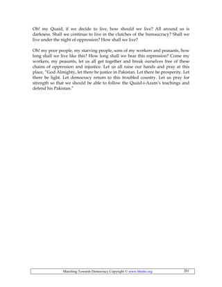 Marching Towards Democracy Copyright © www.bhutto.org 201
Oh! my Quaid, if we decide to live, how should we live? All around us is
darkness. Shall we continue to live in the clutches of the bureaucracy? Shall we
live under the night of oppression? How shall we live?
Oh! my poor people, my starving people, sons of my workers and peasants, how
long shall we live like this? How long shall we bear this repression? Come my
workers, my peasants, let us all get together and break ourselves free of these
chains of oppression and injustice. Let us all raise our hands and pray at this
place, “God Almighty, let there be justice in Pakistan. Let there be prosperity. Let
there be light. Let democracy return to this troubled country. Let us pray for
strength so that we should be able to follow the Quaid-i-Azam’s teachings and
defend his Pakistan.”
 