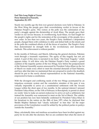 Marching Towards Democracy Copyright © www.bhutto.org 202
End This Long Night of Terror
Press Statement at Karachi,
September 29, 1971
Nearly ten months ago the first ever general elections were held in Pakistan. In
the West Wing the people gave their overwhelming verdict in favour of the
Pakistan People’s party. This victory at the polls was the culmination of my
party’s struggle against the dictatorship of Ayub Khan. The people gave their
verdict in our favour because, in overthrowing Ayub Khan, we had fought for
the people’s rights and for the restoration of the sovereignty of the people, for a
new order. In less than two years, the People’s Party mobilised a despondent
people, charged them with confidence to defy and defeat both on the streets and
at the polls the combined efforts of all the forces of reaction. The People’s Party
thus demonstrated its strength both in the revolutionary and democratic
methods. This achievement is without parallel.
In the months of February and March, following the general elections, Pakistan
went through a traumatic experience. The agony of this tragedy has not yet
ended. A part of this story is narrated in my book, “The Great Tragedy,” which
appears today. It will show why the Pakistan People’s Party wanted a grand
coalition of the majority parties of the two Wings, how before the postponement
of the National Assembly session announced by President Yahya Khan on the 1st
of March we made every effort to meet the essential demands of East Pakistan,
and how after that date we maintained that any proposal to resolve the deadlock
should be put to the newly elected representatives in the National Assembly,
empowered to frame a constitution.
With the divergent and conflicting needs of the two Wings accentuated by an
iniquitous economic system and the cumulative mistakes of the past, it was
virtually impossible to arrive at a constitutional settlement with the Awami
League within the short span of two months. In the national interest I pressed
President Yahya Khan, on the 11th of February in Rawalpindi, to permit us about
six weeks’ time to make an earnest endeavour to arrive at such a settlement, but
instead the Assembly was summoned to meet on the 3rd of March. The validity
of our position has now been belatedly confirmed by President Yahya Khan in
his broadcast to the nation on the 28th of June 1971 when he disclosed that
Sheikh Mujibur Rahman had “clearly indicated” to him that “all the major
provisions of the Constitution would be settled by the political parties in parleys
outside the Assembly.”
Many calculatedly false and insidious accusations have been levelled against my
party for its role after the elections. But we are confident that when the storm of
 