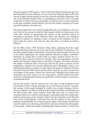 Marching Towards Democracy Copyright © www.bhutto.org 203
the great tragedy of 1971 passes—when in the West Wing the politicians get over
the humiliation of their defeat by us, and in the East Wing the hatred which the
Awami League directed against us after the elections gradually disappears—the
role of the Pakistan People’s Party, in attempting to avert this crisis, will stand
vindicated. It will be seen how consistently we tried to arrive at a just settlement
of the grave problems facing Pakistan, but how the sinister conspiracy of vested
interests thwarted us at every turn.
One great tragedy has very nearly brought about the end of Pakistan. We must
now do all in our power to stop the final tragedy which will bring doom in its
wake. But, instead of appreciating the gravity of the situation instead of
extending co-operation to the victorious party, the schemers and intriguers
continue to impede our attempts to find a solution to save Pakistan. Let it be
known that we cannot, and will not, allow the forces of reaction to destroy
Pakistan.
On the 28th of June, 1971, President Yahya Khan, departing from his Legal
Framework Order, put forward a new plan for the restoration of democracy. All
the other political leaders immediately acclaimed the announcement. On account
of its serious implications, the scheme required reflection in depth. I, therefore,
informed our people that I would make my party’s position known not in a
hurry but after a period of about two months. After our negotiations with the
regime had reached a certain point, on the 27th of August, I was able to promise
the people of Pakistan that I would put forward my party’s position on the
negotiations, whatever the outcome, before the end of September. Today, I am
fulfilling that promise. I propose to place before the people of Pakistan what has
transpired since the 28th of June and the efforts made by my party to assert the
sovereignty of the people. Events have shown that, although some doubts and
misgivings may have arisen over our long silence, national interest has been
served by remaining silent during the negotiations with the regime on the grave
constitutional issues.
On the 6th of July, I left for Teheran for a few days on the invitation of the
Government of Iran. Taking advantage of my brief absence from the “country,
the enemies of the people indulged in a fresh wave of petty intrigues. On my
return to Pakistan, we held a meeting of the Central Committee at Islamabad on
the 15th of July. After careful scrutiny of the 28th June plan, we came to the
conclusion that it was contrary to the people’s expectations and not in conformity
with the requirements of the situation. When I met the President on the 16th and
17th of July in Rawalpindi, I informed him that the solution to the country’s
problems fundamentally lay in honouring the rights of the people, and that the
crisis the nation was witnessing could not be overcome without the participation
of the people, without the people controlling their national destiny, without the
 