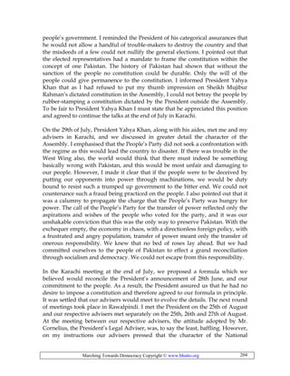 Marching Towards Democracy Copyright © www.bhutto.org 204
people’s government. I reminded the President of his categorical assurances that
he would not allow a handful of trouble-makers to destroy the country and that
the misdeeds of a few could not nullify the general elections. I pointed out that
the elected representatives had a mandate to frame the constitution within the
concept of one Pakistan. The history of Pakistan had shown that without the
sanction of the people no constitution could be durable. Only the will of the
people could give permanence to the constitution. I informed President Yahya
Khan that as I had refused to put my thumb impression on Sheikh Mujibur
Rahman’s dictated constitution in the Assembly, I could not betray the people by
rubber-stamping a constitution dictated by the President outside the Assembly.
To be fair to President Yahya Khan I must state that he appreciated this position
and agreed to continue the talks at the end of July in Karachi.
On the 29th of July, President Yahya Khan, along with his aides, met me and my
advisers in Karachi, and we discussed in greater detail the character of the
Assembly. I emphasised that the People’s Party did not seek a confrontation with
the regime as this would lead the country to disaster. If there was trouble in the
West Wing also, the world would think that there must indeed be something
basically wrong with Pakistan, and this would be most unfair and damaging to
our people. However, I made it clear that if the people were to be deceived by
putting our opponents into power through machinations, we would be duty
bound to resist such a trumped up government to the bitter end. We could not
countenance such a fraud being practiced on the people. I also pointed out that it
was a calumny to propagate the charge that the People’s Party was hungry for
power. The call of the People’s Party for the transfer of power reflected only the
aspirations and wishes of the people who voted for the party, and it was our
unshakable conviction that this was the only way to preserve Pakistan. With the
exchequer empty, the economy in chaos, with a directionless foreign policy, with
a frustrated and angry population, transfer of power meant only the transfer of
onerous responsibility. We knew that no bed of roses lay ahead. But we had
committed ourselves to the people of Pakistan to effect a grand reconciliation
through socialism and democracy. We could not escape from this responsibility.
In the Karachi meeting at the end of July, we proposed a formula which we
believed would reconcile the President’s announcement of 28th June, and our
commitment to the people. As a result, the President assured us that he had no
desire to impose a constitution and therefore agreed to our formula in principle.
It was settled that our advisers would meet to evolve the details. The next round
of meetings took place in Rawalpindi. I met the President on the 25th of August
and our respective advisers met separately on the 25th, 26th and 27th of August.
At the meeting between our respective advisers, the attitude adopted by Mr.
Cornelius, the President’s Legal Adviser, was, to say the least, baffling. However,
on my instructions our advisers pressed that the character of the National
 
