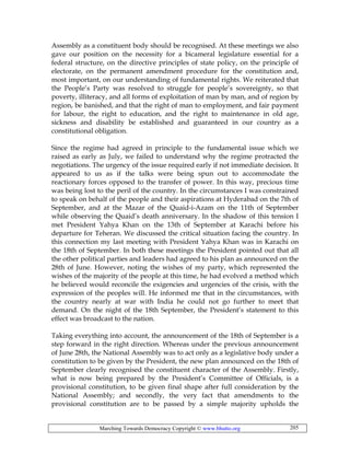 Marching Towards Democracy Copyright © www.bhutto.org 205
Assembly as a constituent body should be recognised. At these meetings we also
gave our position on the necessity for a bicameral legislature essential for a
federal structure, on the directive principles of state policy, on the principle of
electorate, on the permanent amendment procedure for the constitution and,
most important, on our understanding of fundamental rights. We reiterated that
the People’s Party was resolved to struggle for people’s sovereignty, so that
poverty, illiteracy, and all forms of exploitation of man by man, and of region by
region, be banished, and that the right of man to employment, and fair payment
for labour, the right to education, and the right to maintenance in old age,
sickness and disability be established and guaranteed in our country as a
constitutional obligation.
Since the regime had agreed in principle to the fundamental issue which we
raised as early as July, we failed to understand why the regime protracted the
negotiations. The urgency of the issue required early if not immediate decision. It
appeared to us as if the talks were being spun out to accommodate the
reactionary forces opposed to the transfer of power. In this way, precious time
was being lost to the peril of the country. In the circumstances I was constrained
to speak on behalf of the people and their aspirations at Hyderabad on the 7th of
September, and at the Mazar of the Quaid-i-Azam on the 11th of September
while observing the Quaid’s death anniversary. In the shadow of this tension I
met President Yahya Khan on the 13th of September at Karachi before his
departure for Teheran. We discussed the critical situation facing the country. In
this connection my last meeting with President Yahya Khan was in Karachi on
the 18th of September. In both these meetings the President pointed out that all
the other political parties and leaders had agreed to his plan as announced on the
28th of June. However, noting the wishes of my party, which represented the
wishes of the majority of the people at this time, he had evolved a method which
he believed would reconcile the exigencies and urgencies of the crisis, with the
expression of the peoples will. He informed me that in the circumstances, with
the country nearly at war with India he could not go further to meet that
demand. On the night of the 18th September, the President’s statement to this
effect was broadcast to the nation.
Taking everything into account, the announcement of the 18th of September is a
step forward in the right direction. Whereas under the previous announcement
of June 28th, the National Assembly was to act only as a legislative body under a
constitution to be given by the President, the new plan announced on the 18th of
September clearly recognised the constituent character of the Assembly. Firstly,
what is now being prepared by the President’s Committee of Officials, is a
provisional constitution, to be given final shape after full consideration by the
National Assembly; and secondly, the very fact that amendments to the
provisional constitution are to be passed by a simple majority upholds the
 