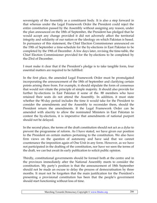 Marching Towards Democracy Copyright © www.bhutto.org 206
sovereignty of the Assembly as a constituent body. It is also a step forward in
that whereas under the Legal Framework Order the President could reject the
entire constitution passed by the Assembly without assigning any reason, under
the plan announced on the 18th of September, the President has pledged that he
would accept any change provided it did not adversely affect the territorial
integrity and solidarity of our nation or the ideology on which Pakistan is based.
In pursuance of this statement, the Chief Election Commissioner announced on
the 19th of September a time-schedule for the by-elections in East Pakistan to be
completed by the 19th of December. A few days later, revising the time-table, the
Chief Election Commissioner provided for the by-elections to be completed by
the-23rd of December.
I must make it clear that if the President’s pledge is to take tangible form, four
essential matters are required to be fulfilled:
In the first place, the amended Legal Framework Order must be promulgated
incorporating the announcement of the 18th of September and clarifying certain
points arising there from. For example, it should stipulate the form of consensus
that would not vitiate the principle of simple majority. It should also provide for
further by-elections in East Pakistan if some of the. 88 members who have
retained their seats do not attend the Assembly. In addition, it must state
whether the 90-day period includes the time it would take for the President to
consider the amendments and the Assembly to reconsider them, should the
President return the amendments. If the Legal Framework Order can be
amended with alacrity to allow the nominated Ministers in East Pakistan to
contest the by-elections, it is imperative that amendments of national purport
should not be delayed.
In the second place, the terms of the draft constitution should not act as a dyke to
prevent the programme of reform. As I have stated, we have given our position
to the President on certain matters pertaining to the constitution. We also have
firm views on the question of autonomy and have said that we cannot
countenance the imposition again of One Unit in any form. However, as we have
not participated in the drafting of the constitution, nor have we seen the terms of
the draft, we can but await its early publication to solicit public opinion.
Thirdly, constitutional governments should be formed both at the centre and in
the provinces immediately after the National Assembly meets to consider the
constitution. My party’s position is that the announcement of 18th September
should not be made an excuse to delay the process of democratisation by three
months. It must not be forgotten that the main justification for the President’s
presenting a provisional constitution has been that the people’s government
should start functioning without loss of time.
 