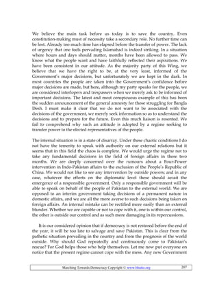Marching Towards Democracy Copyright © www.bhutto.org 207
We believe the main task before us today is to save the country. Even
constitution-making must of necessity take a secondary role. No further time can
be lost. Already too much time has elapsed before the transfer of power. The lack
of urgency that one feels pervading Islamabad is indeed striking. In a situation
where hours and days should matter, months have been allowed to pass. We
know what the people want and have faithfully reflected their aspirations. We
have been consistent in our attitude. As the majority party of this Wing, we
believe that we have the right to be, at the very least, informed of the
Government’s major decisions, but unfortunately we are kept in the dark. In
most countries the people are taken into the Government’s confidence before
major decisions are made, but here, although my party speaks for the people, we
are considered interlopers and trespassers when we merely ask to be informed of
important decisions. The latest and most conspicuous example of this has been
the sudden announcement of the general amnesty for those struggling for Bangla
Desh. I must make it clear that we do not want to be associated with the
decisions of the government, we merely seek information so as to understand the
decisions and to prepare for the future. Even this much liaison is resented. We
fail to comprehend why such an attitude is adopted by a regime seeking to
transfer power to the elected representatives of the people.
The internal situation is in a state of disarray. Under these chaotic conditions I do
not have the temerity to speak with authority on our external relations but it
seems that in this field the chaos is complete. We would urge the regime not to
take any fundamental decisions in the field of foreign affairs in these two
months. We are deeply concerned over the rumours about a Four-Power
intervention in Indo-Pakistan affairs to the exclusion of the People’s Republic of
China. We would not like to see any intervention by outside powers; and in any
case, whatever the efforts on the diplomatic level these should await the
emergence of a responsible government. Only a responsible government will be
able to speak on behalf of the people of Pakistan to the external world. We are
opposed to an interim government taking decisions of a permanent nature in
domestic affairs, and we are all the more averse to such decisions being taken on
foreign affairs. An internal mistake can be rectified more easily than an external
blunder. Whether we are capable or not to cope with it, one is within our control,
the other is outside our control and as such more damaging in its repercussions.
It is our considered opinion that if democracy is not restored before the end of
the year, it will be too late to salvage and save Pakistan. This is clear from the
pathetic situation prevailing in the country and from the prognosis of the world
outside. Why should God repeatedly and continuously come to Pakistan’s
rescue? For God helps those who help themselves. Let me now put everyone on
notice that the present regime cannot cope with the mess. Any new Government
 