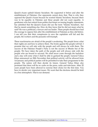 Marching Towards Democracy Copyright © www.bhutto.org 19
Quaid-i-Azam upheld Islamic Socialism. He supported it before and after the
establishment of Pakistan. Our opponents cannot deny that. That is why they
opposed the Quaid-i-Azam because he wanted Islamic Socialism, because there
was to be equality in Pakistan and these people did not want equality. A
gentlemen who has retired from politics but keeps on issuing lengthy statements,
has admitted that the Quaid-i-Azam did use the term “Islamic Socialism’, but
that he meant something else. How do they know that he did not mean what he
said? He was a politician, a lawyer and our leader. These people should have had
the courage to oppose him after the establishment of Pakistan as they did before.
I can tell you that their conspiracies to save the capitalists will fail and the
people, the workers and the peasants will triumph.
These reactionaries are afraid of the people’s awakening. The people know what
their rights are and how to achieve them. The fronts against the people will fail. I
promise that we will side with the people and will always be with them. The
success of the Pakistan People’s Party is not the success of Bhutto but of the
people. We have taken the path of the people and will always side with the
people who are bound to succeed. We shall never come through the backdoor
and a day will come when I shall be able to garland the people. General Yahya
Khan announced on 28th November that political activity will be allowed from
1st January and political parties will be permitted to take their programme to the
people. The nation will then decide its future. General Yahya Khan also
promised that there will be no curbs on the press, radio and television. After 22
years people have been allowed to exercise their choice for the first time. You
have to decide very important issues. We want that the elections should be held
in a free atmosphere. That is our demand.
 
