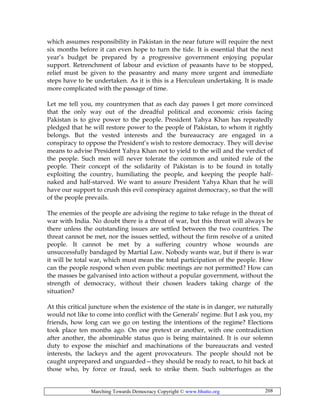 Marching Towards Democracy Copyright © www.bhutto.org 208
which assumes responsibility in Pakistan in the near future will require the next
six months before it can even hope to turn the tide. It is essential that the next
year’s budget be prepared by a progressive government enjoying popular
support. Retrenchment of labour and eviction of peasants have to be stopped,
relief must be given to the peasantry and many more urgent and immediate
steps have to be undertaken. As it is this is a Herculean undertaking. It is made
more complicated with the passage of time.
Let me tell you, my countrymen that as each day passes I get more convinced
that the only way out of the dreadful political and economic crisis facing
Pakistan is to give power to the people. President Yahya Khan has repeatedly
pledged that he will restore power to the people of Pakistan, to whom it rightly
belongs. But the vested interests and the bureaucracy are engaged in a
conspiracy to oppose the President’s wish to restore democracy. They will devise
means to advise President Yahya Khan not to yield to the will and the verdict of
the people. Such men will never tolerate the common and united rule of the
people. Their concept of the solidarity of Pakistan is to be found in totally
exploiting the country, humiliating the people, and keeping the people half-
naked and half-starved. We want to assure President Yahya Khan that he will
have our support to crush this evil conspiracy against democracy, so that the will
of the people prevails.
The enemies of the people are advising the regime to take refuge in the threat of
war with India. No doubt there is a threat of war, but this threat will always be
there unless the outstanding issues are settled between the two countries. The
threat cannot be met, nor the issues settled, without the firm resolve of a united
people. It cannot be met by a suffering country whose wounds are
unsuccessfully bandaged by Martial Law. Nobody wants war, but if there is war
it will be total war, which must mean the total participation of the people. How
can the people respond when even public meetings are not permitted? How can
the masses be galvanised into action without a popular government, without the
strength of democracy, without their chosen leaders taking charge of the
situation?
At this critical juncture when the existence of the state is in danger, we naturally
would not like to come into conflict with the Generals’ regime. But I ask you, my
friends, how long can we go on testing the intentions of the regime? Elections
took place ten months ago. On one pretext or another, with one contradiction
after another, the abominable status quo is being maintained. It is our solemn
duty to expose the mischief and machinations of the bureaucrats and vested
interests, the lackeys and the agent provocateurs. The people should not be
caught unprepared and unguarded—they should be ready to react, to hit back at
those who, by force or fraud, seek to strike them. Such subterfuges as the
 