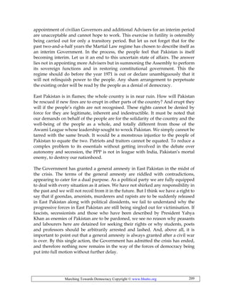 Marching Towards Democracy Copyright © www.bhutto.org 209
appointment of civilian Governors and additional Advisers for an interim period
are unacceptable and cannot hope to work. This exercise in futility is ostensibly
being carried out for only a transitory period. But let us not forget that for the
past two-and-a-half years the Martial Law regime has chosen to describe itself as
an interim Government. In the process, the people feel that Pakistan is itself
becoming interim. Let us it an end to this uncertain state of affairs. The answer
lies not in appointing more Advisers but in summoning the Assembly to perform
its sovereign functions and in restoring constitutional government. This the
regime should do before the year 1971 is out or declare unambiguously that it
will not relinquish power to the people. Any sham arrangement to perpetuate
the existing order will be read by the people as a denial of democracy.
East Pakistan is in flames; the whole country is in near ruin. How will Pakistan
be rescued if new fires are to erupt in other parts of the country? And erupt they
will if the people’s rights are not recognised. These rights cannot be denied by
force for they are legitimate, inherent and indestructible. It must be noted that
our demands on behalf of the people are for the solidarity of the country and the
well-being of the people as a whole, and totally different from those of the
Awami League whose leadership sought to wreck Pakistan. We simply cannot be
tarred with the same brush. It would be a monstrous injustice to the people of
Pakistan to equate the two. Patriots and traitors cannot be equated. To reduce a
complex problem to its essentials without getting involved in the debate over
autonomy and secession, the PPP is not in league with India, Pakistan’s mortal
enemy, to destroy our nationhood.
The Government has granted a general amnesty in East Pakistan in the midst of
the crisis. The terms of the general amnesty are riddled with contradictions,
appearing to cater for a dual purpose. As a political party we are fully equipped
to deal with every situation as it arises. We have not shirked any responsibility in
the past and we will not recoil from it in the future. But I think we have a right to
say that if goondas, arsonists, murderers and rapists are to be suddenly released
in East Pakistan along with political dissidents, we fail to understand why the
progressive forces in East Pakistan are still being singled out for victimisation. If
fascists, secessionists and those who have been described by President Yahya
Khan as enemies of Pakistan are to be pardoned, we see no reason why peasants
and labourers here are detained for seeking their rights or why students, poets
and professors should be arbitrarily arrested and lashed. And, above all, it is
important to point out that a general amnesty is always granted after a civil war
is over. By this single action, the Government has admitted the crisis has ended,
and therefore nothing now remains in the way of the forces of democracy being
put into full motion without further delay.
 