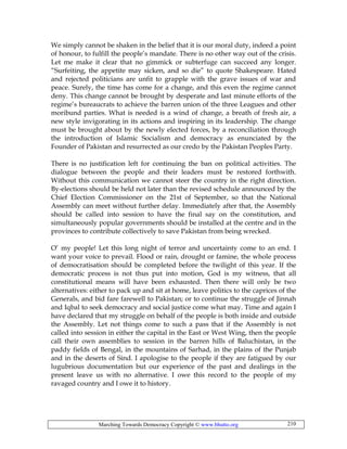 Marching Towards Democracy Copyright © www.bhutto.org 210
We simply cannot be shaken in the belief that it is our moral duty, indeed a point
of honour, to fulfill the people’s mandate. There is no other way out of the crisis.
Let me make it clear that no gimmick or subterfuge can succeed any longer.
“Surfeiting, the appetite may sicken, and so die” to quote Shakespeare. Hated
and rejected politicians are unfit to grapple with the grave issues of war and
peace. Surely, the time has come for a change, and this even the regime cannot
deny. This change cannot be brought by desperate and last minute efforts of the
regime’s bureaucrats to achieve the barren union of the three Leagues and other
moribund parties. What is needed is a wind of change, a breath of fresh air, a
new style invigorating in its actions and inspiring in its leadership. The change
must be brought about by the newly elected forces, by a reconciliation through
the introduction of Islamic Socialism and democracy as enunciated by the
Founder of Pakistan and resurrected as our credo by the Pakistan Peoples Party.
There is no justification left for continuing the ban on political activities. The
dialogue between the people and their leaders must be restored forthwith.
Without this communication we cannot steer the country in the right direction.
By-elections should be held not later than the revised schedule announced by the
Chief Election Commissioner on the 21st of September, so that the National
Assembly can meet without further delay. Immediately after that, the Assembly
should be called into session to have the final say on the constitution, and
simultaneously popular governments should be installed at the centre and in the
provinces to contribute collectively to save Pakistan from being wrecked.
O’ my people! Let this long night of terror and uncertainty come to an end. I
want your voice to prevail. Flood or rain, drought or famine, the whole process
of democratisation should be completed before the twilight of this year. If the
democratic process is not thus put into motion, God is my witness, that all
constitutional means will have been exhausted. Then there will only be two
alternatives: either to pack up and sit at home, leave politics to the caprices of the
Generals, and bid fare farewell to Pakistan; or to continue the struggle of Jinnah
and Iqbal to seek democracy and social justice come what may. Time and again I
have declared that my struggle on behalf of the people is both inside and outside
the Assembly. Let not things come to such a pass that if the Assembly is not
called into session in either the capital in the East or West Wing, then the people
call their own assemblies to session in the barren hills of Baluchistan, in the
paddy fields of Bengal, in the mountains of Sarhad, in the plains of the Punjab
and in the deserts of Sind. I apologise to the people if they are fatigued by our
lugubrious documentation but our experience of the past and dealings in the
present leave us with no alternative. I owe this record to the people of my
ravaged country and I owe it to history.
 