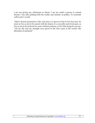 Marching Towards Democracy Copyright © www.bhutto.org 211
I am not giving any ultimatum or threat. I am too small a person to extend
threats. I am only putting forth the reality and melody of politics. To conclude
with Lenin’s words:
“Man’s dearest possession is life, and since it is given to him to live but once, he
must so live as not to be seared with the shame of a cowardly and trivial past, so
live as not to be tortured for years without purpose, so live that dying he can say:
“All my life and my strength were given to the first cause in the world—the
liberation of mankind.”
 